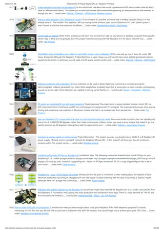 5/2/23, 9:27 AM Advanced View of Projects Raspberry Pi List - Raspberry PI Projects
https://projects-raspberry.com/advanced-view-of-projects-raspberry-pi-list/ 165/182
1817. Evade georestrictions with the Raspberry Pi In this article I will talk about the use of a professional VPN service called Hide My Ass (I
have no affiliation with them). This allows you to send and receive data online while appearing (to everyone else on the Internet) as
though you are…... Listed under: Internet - Ethernet - LAN Projects, Wireless projects
1818. Arduino weds Raspberry. The “Freeboard” project "If you imagine it's possible, someone else is already trying to doing it, or has
already done it." The Installer. This was how I left my musing on the fictitious open source Celestronic M1 chart plotter system. I
wasn't aware at the time how extensive the efforts…... Listed under: Development Board - Kits Projects
1819. Control LED via website Hello! In this project you will learn how to control an LED via your phone or desktop computer threw apache
server! Step 1: What are we going to do in this project I've been working with the Raspberry Pi 2 for about a month now,…... Listed
under: LED Projects
1820. Child Safety: How to sandbox your children’s web traffic cheaply using a Raspberry Pi You can pick up one of these for under £30
Heavy Disclaimer Although the Raspberry Pi described here is super cheap, you will have to have some slightly specialized network
equipment to do this. In particular you will need a VLAN aware network switch and…... Listed under: Internet - Ethernet - LAN Projects
1821. Detecting Lightning with a Raspberry Pi rious methods can be used to detect lightning. Commonly it involves sensing the
electromagnetic radiation generated by a strike. Most people have probably heard this at some point as static, crackles, and popping
sounds on an AM radio. Some detectors are capable of picking up the flashes of…... Listed under: Sensor - Transducer - Detector
Projects
1822. PC racing set controlled RC car with video streaming Project overview The project aims to equip standard remote control (RC) car
with improved control. Commonly used RC car control joystick is replaced with PC racing set. This improvement ensures more precise
driving and exceptional user experience. Moreover camera attached to car enables view from perspective…... Listed under: Car
Projects
1823. Use your Raspberry Pi to move parts of a robot or control anything that can rotate Servos are similar to motors, but can typically only
move from 0 to 60/120/180 degrees, rather than rotate continuously. Unlike a motor, you send a servo a signal that makes it go to a
specific position (eg 30 degrees), making them ideal for applications such…... Listed under: Robotics - Automation Projects
1824. Construct a wireless switch or motion sensor Project Description This project assumes you already have a Model A or B Raspberry Pi,
power supply, HD card, screen, keyboard, network etc. Raspbian Wheezy OS. In this project I will show you how to construct a
wireless switch. This project can be…... Listed under: Wireless projects
1825. Installing and running PICPgm on Raspberry Pi Installation Steps The following commands download and install PICPgm on your
Raspberry Pi: cd ~ mkdir picpgm_install cd picpgm_install wget http://picpgm.picprojects.net/download/picpgm_v2810.tar.gz tar xzvf
picpgm_v2810.tar.gz sudo ./install.sh cp pgmifcfg.xml ~ Note: For PICPgm versions till 2.8.1.0, a copy of pgmifcfg.xml has to be in
your home…... Listed under: Other Projects
1826. Raspberry Pi + Java + NTX2 Radio Transmitter Introduction For the past 12 months or so after reading about the exploits of Dave
Akerman and his first launching of a Raspberry Pi into near space I've been tinkering with the idea of launching a balloon myself.
Although there isn't a huge HAB community…... Listed under: Radio Projects
1827. SNESDev-RPi: A SNES-Adapter for the Raspberry Pi You already might have heard of the Raspberry Pi. It is a credit-card sized PC from
the Raspberry Pi Foundation and is going into mass production and distribution these days. There is a huge demand for “the Pi” and
the first orders are limited to…... Listed under: Interfacing(USB - RS232 - I2c -ISP) Projects
1828. How to make VoIP calls from Raspberry Pi Introduction Have you ever thought about using your Raspberry Pi for VoIP telephony purposes? It sounds
interesting, isn’t it? If so, but you did not find out yet how to implement this VoIP-SIP solution, this tutorial helps you to achieve your goals. This is the…... Listed
under: Raspberry Programmer Projects
 