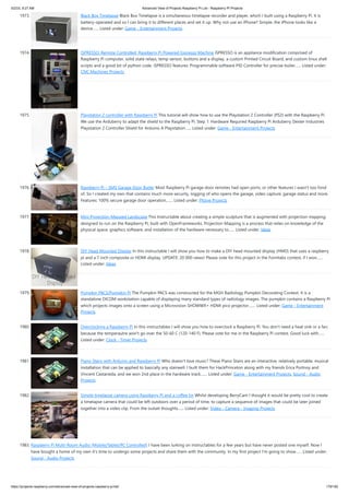 5/2/23, 9:27 AM Advanced View of Projects Raspberry Pi List - Raspberry PI Projects
https://projects-raspberry.com/advanced-view-of-projects-raspberry-pi-list/ 179/182
1973. Black Box Timelapse Black Box Timelapse is a simultaneous timelapse recorder and player, which I built using a Raspberry Pi. It is
battery-operated and so I can bring it to different places and set it up. Why not use an iPhone? Simple: the iPhone looks like a
device…... Listed under: Game - Entertainment Projects
1974. ISPRESSO: Remote Controlled, Raspberry Pi Powered Espresso Machine iSPRESSO is an appliance modification comprised of
Raspberry Pi computer, solid state relays, temp sensor, buttons and a display, a custom Printed Circuit Board, and custom linux shell
scripts and a good bit of python code. iSPRESSO features: Programmable software PID Controller for precise boiler…... Listed under:
CNC Machines Projects
1975. Playstation 2 controller with Raspberry Pi This tutorial will show how to use the Playstation 2 Controller (PS2) with the Raspberry Pi.
We use the Arduberry to adapt the shield to the Raspberry Pi. Step 1: Hardware Required Raspberry Pi Arduberry Dexter Industries
Playstation 2 Controller Shield for Arduino A Playstation…... Listed under: Game - Entertainment Projects
1976. Raspberry Pi – SMS Garage Door Butler Most Raspberry Pi garage door remotes had open ports, or other features I wasn't too fond
of. So I created my own that contains much more security, logging of who opens the garage, video capture, garage status and more.
Features: 100% secure garage door operation,…... Listed under: Phone Projects
1977. Mini Projection-Mapped Landscape This Instructable about creating a simple sculpture that is augmented with projection mapping,
designed to run on the Raspberry Pi, built with OpenFrameworks. Projection Mapping is a process that relies on knowledge of the
physical space, graphics software, and installation of the hardware necessary to…... Listed under: Ideas
1978. DIY Head Mounted Display In this instructable I will show you how to make a DIY head mounted display (HMD) that uses a raspberry
pi and a 7 inch composite or HDMI display. UPDATE: 20 000 views! Please vote for this project in the Formlabs contest, if I won…...
Listed under: Ideas
1979. Pumpkin PACS/Pumpkin Pi The Pumpkin PACS was constructed for the MGH Radiology Pumpkin Decorating Contest. It is a
standalone DICOM workstation capable of displaying many standard types of radiology images. The pumpkin contains a Raspberry Pi
which projects images onto a screen using a Microvision SHOWWX+ HDMI pico projector.…... Listed under: Game - Entertainment
Projects
1980. Overclocking a Raspberry Pi In this instructables I will show you how to overclock a Raspberry Pi. You don't need a heat sink or a fan,
because the temperautre won't go over the 50-60 C (120-140 F). Please vote for me in the Raspberry Pi contest. Good luck with…...
Listed under: Clock - Timer Projects
1981. Piano Stairs with Arduino and Raspberry Pi Who doesn't love music? These Piano Stairs are an interactive, relatively portable, musical
installation that can be applied to basically any stairwell. I built them for HackPrinceton along with my friends Erica Portnoy and
Vincent Castaneda, and we won 2nd place in the hardware track.…... Listed under: Game - Entertainment Projects, Sound - Audio
Projects
1982. Simple timelapse camera using Raspberry Pi and a coffee tin Whilst developing BerryCam I thought it would be pretty cool to create
a timelapse camera that could be left outdoors over a period of time, to capture a sequence of images that could be later joined
together into a video clip. From the outset thoughts…... Listed under: Video - Camera - Imaging Projects
1983. Raspberry Pi Multi-Room Audio (Mobile/Tablet/PC Controlled) I have been lurking on Instructables for a few years but have never posted one myself. Now I
have bought a home of my own it's time to undergo some projects and share them with the community. In my first project I'm going to show…... Listed under:
Sound - Audio Projects
 