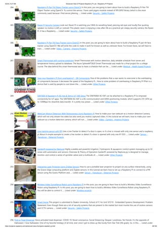5/2/23, 9:27 AM Advanced View of Projects Raspberry Pi List - Raspberry PI Projects
https://projects-raspberry.com/advanced-view-of-projects-raspberry-pi-list/ 26/182
284. Raspberry Pi Pan Tilt Object Tracker using OpenCV In this post, you are going to learn about how to build a Raspberry Pi Pan Tilt
Object Tracker using OpenCV. To control the servos, I have used pigpio module instead of RPi.GPIO library (which is the most
commonly used) because I find servos jittering…... Listed under: Security - Safety Projects
285. Raven Pi Security Camera Look out, Raven Pi is watching you! With its swivelling head, piercing red eyes and loudly Poe-quoting
speaker no motion is left un-noticed. This plastic raven is enjoying a new after-life as a practical yet creepy security camera, the Raven
Pi. It has a Raspberry…... Listed under: Security - Safety Projects
286. Raspberry Pi Pan Tilt Face Tracker Using OpenCV In this post, you are going to learn about how to build a Raspberry Pi pan tilt face
tracker using OpenCV. We will write the code to make it work for known as well as unknown faces. For known faces, we will have to
train…... Listed under: Video - Camera - Imaging Projects
287. Smart Thermostat with runtime prediction Smart Thermostat with motion detection, daily settable schedule from server and
temperature history upload to database. The Azure SphereMT3620 Smart Thermostat was made for a final project for a college
course. The idea behind this smart thermostat was to have a schedule that can be…... Listed under: Medical - Health based Projects
288. Save your Raspberry Pi from overheating? – SB Components One of the problems that a user wants to overcome is the overheating
of components because it decreases the speed of the Raspberry Pi... How to solve problem of overheating in Raspberry Pi PiFan is a
device that is used by people to cool down the…... Listed under: Other Projects
289. SIM7600-A Raspberry Pi 4G Hat & Telnyx IoT SIM Setup The SIM7600A 4G HAT can be attached to a Raspberry Pi to empower
connectivity for IoT apps. The SIM7600A 4G HAT is a 4G communication and GNSS positioning module, which supports LTE CAT4 up
to 150Mbps for downlink data transfer. It is pretty low power…... Listed under: Other Projects
290. WebCam Motion Detection With Motioneyeos Using Raspberry Pi How to make your own webcam as a motion detection camera,
which will not only stream live video but also send you motion captured video. In this tutorial we will learn, how to make your own
webcam as a motion detection camera, which will not…... Listed under: Video - Camera - Imaging Projects
291. Line tracking sensor with RPi Use a Line Tracker to detect if a door is open, or if a line is crossed with only one sensor and a raspberry
pi About A simple exemple to create a line tracker or detect if a door is opened with only one KY-033…... Listed under: Sensor -
Transducer - Detector Projects
292. GardenPi powered by Neptune Highly scalable and powerful irrigation / hydroponic & aquaponic control system managing up to 32
zones with automation and sensors. Overview & Theory of Operation GardenPi, powered by Neptune.py is designed to manage,
monitor, and control a series of sprinkler valves and a multitude of…... Listed under: Other Projects
293. Interactive Laser Projector Using Zigbee Sensors How to use a portable laser projector to project on any surface interactively, using
the Gravio Edge computing platform and Zigbee sensors. In this tutorial we learn how to set up a Raspberry Pi to connect to a PIR
sensor using the Gravio Platform and…... Listed under: Sensor - Transducer - Detector Projects
294. Wireless Video Surveillance Robot using Raspberry Pi In this post, you are going to learn how to build a Wireless Video Surveillance
Robot using Raspberry Pi. In this post, you are going to learn how to build a Wireless Video Surveillance Robot using Raspberry Pi.
You will be able to control it…... Listed under: Wireless projects
295. Smart Home This project is submitted to Deakin University, School of IT, for Unit SIT210 - Embedded Systems Development. Problem
Statement: Even though there are a lot of security systems that are present in the market but most involve the use of motion sensors
and CCTV camera…... Listed under: Security - Safety Projects
296. Trick or Treat Dispenser Voice-activated treat dispenser. COVID-19. Novel coronavirus. Social Distancing. Despair. Loneliness. No friends. It's the opposite of
Halloween. I love Halloween. One of my favorite holidays of all time, ever since I got to dress up like Gordy from Star Trek (life goals). So, in this…... Listed under:
 