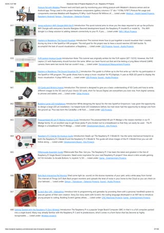 5/2/23, 9:27 AM Advanced View of Projects Raspberry Pi List - Raspberry PI Projects
https://projects-raspberry.com/advanced-view-of-projects-raspberry-pi-list/ 57/182
656. Posture Pal with Walabot Prevent neck and back pain by monitoring your sitting posture with Walabot's distance sensor and an
Android app. Things used in this project Hardware components [gallery columns="2" ids="15786,15787"] Posture Pal usage and
components overview Walabot with Raspberry Pi Why I built Posture Pal Millions of…... Listed under: Medical - Health based Projects,
Raspberry Android, Sensor - Transducer - Detector Projects
657. Using pcDuino’s WiFi Dongle With the Pi Introduction This quick tutorial aims to show you the steps required to set up the pcDuino
WiFi Dongle with everyone’s favorite fiberglass-flavored development board: the Raspberry Pi (model B or model A). This WiFi
dongle is a cheap solution to adding network connectivity to your Pi, if you…... Listed under: Wifi / WLan Projects
658. Hackers in Residence: The Sound Visualizer Introduction This tutorial shows how to put together a sound visualizer that I created,
during my time in the SparkFun HIR program. The end goal for the project was to have a sound reactive LED belt buckle. To
accomplish the task of sound visualization, a Raspberry…... Listed under: LED Projects, Sound - Audio Projects
659. FLIR Lepton Hookup Guide Introduction Note: This tutorial was originally written for the FLiR Lepton [KIT-13233]. However, the FLiR
Lepton 2.5 with Radiometry should function the same. When our team found out that we’d be testing a Long Wave Infrared (LWIR)
camera, there were two words that we couldn’t stop…... Listed under: Temperature Measurement Projects
660. Hackers in Residence: The Sound Visualizer Pt. 2 Introduction This guide is a follow up to the first write up I did for my participation in
the SparkFun HIR program. This guide shows how to setup a music visualizer for PCs/laptops. It uses an RGB LED panel to display the
music visualization. It plays MP3s and…... Listed under: LED Projects, Sound - Audio Projects
661. SD Cards and Writing Images Introduction This tutorial is designed to give you a basic understanding of SD Cards and how to write
different images to the SD card of your choice. SD cards, short for Secure Digital, are everywhere you look now, from digital cameras,
to phones and tablets, and…... Listed under: Other Projects
662. Building Large LED Installations Introduction While designing the layout for the new SparkFun Emporium, I was given the opportunity
to design a large LED art installation. I’ve helped build LED installations before, but had never had the opportunity to design one from
the ground up. Thus was born the CandyBar, a 46-foot…... Listed under: LED Projects
663. Preassembled 40-pin Pi Wedge Hookup Guide Introduction The preassembled 40-pin Pi Wedge is the newest member in our Pi
Wedge family. It’s an excellent way to get those pesky Pi pins broken out to a breadboard so that they can easily be used. The Pi
Wedge in a breadboard This Pi Wedge…... Listed under: Development Board - Kits Projects
664. Raspberry Pi 3 Starter Kit Hookup Guide Introduction Heads up! The Raspberry Pi 3 Model B+ has the same mechanical footprint as
both the Raspberry Pi 3 Model B and the Raspberry Pi 2 Model B. This guide will show images of the Pi 3 Model B but you can still
follow along…... Listed under: Development Board - Kits Projects
665. PiRetrocade Assembly Guide PiRetrocade Pew-Pew. Got you. The Raspberry Pi 3 has been the latest and greatest in the line of
Raspberry Pi Single Board Computers. Need some inspiration for your next Raspberry Pi project? How about a retro arcade gaming
kit? Kit Includes: 5x Arcade Buttons 1x Joystick 1x SD…... Listed under: Game - Entertainment Projects
666. Bark Back Interactive Pet Monitor Shed some light (er, sound) on the elusive mysteries of your pets' antics while away from home!
This Internet of Things (IoT) Bark Back project monitors and uploads the level of noise in your home to the Cloud so you can check on
your beloved…... Listed under: Sensor - Transducer - Detector Projects, Sound - Audio Projects
667. Scratch Boy UW – Makeathon Introduce kids to programming and gamedev by providing them with a personal, handheld system to
execute games of their own creation. Story Our story starts with Scratch, the coding language developed in an MIT lab to introduce
young people to coding. Building Scratch games allows…... Listed under: CNC Machines Projects, Game - Entertainment Projects
668. Getting Started with the Raspberry Pi Zero Wireless Introduction The Raspberry Pi is a popular Single Board Computer (SBC) in that it is a full computer packed
into a single board. Many may already familiar with the Raspberry Pi 3 and its predecessors, which comes in a form factor that has become as highly
recognizable.…... Listed under: Wireless projects
 