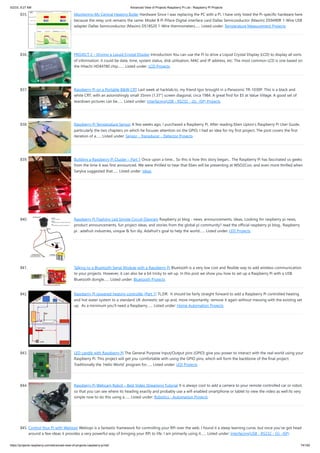 5/2/23, 9:27 AM Advanced View of Projects Raspberry Pi List - Raspberry PI Projects
https://projects-raspberry.com/advanced-view-of-projects-raspberry-pi-list/ 74/182
835. Monitoring My Central Heating Boiler Hardware Since I was replacing the PC with a Pi, I have only listed the Pi-specific hardware here
because the relay unit remains the same: Model B Pi Piface Digital interface card Dallas Semiconductor (Maxim) DS9490R 1-Wire USB
adapter Dallas Semiconductor (Maxim) DS18S20 1-Wire thermometers…... Listed under: Temperature Measurement Projects
836. PROJECT 2 – Driving a Liquid Crystal Display Introduction You can use the Pi to drive a Liquid Crystal Display (LCD) to display all sorts
of information: it could be date, time, system status, disk utilisation, MAC and IP address, etc. The most common LCD is one based on
the Hitachi HD44780 chip.…... Listed under: LCD Projects
837. Raspberry Pi on a Portable B&W CRT Last week at hacklab.to, my friend Igor brought in a Panasonic TR-1030P. This is a black and
white CRT, with an astonishingly small 35mm (1.37") screen diagonal, circa 1984. A great find for $5 at Value Village. A good set of
teardown pictures can be…... Listed under: Interfacing(USB - RS232 - I2c -ISP) Projects
838. Raspberry Pi Temperature Sensor A few weeks ago, I purchased a Raspberry Pi. After reading Eben Upton’s Raspberry Pi User Guide,
particularly the two chapters on which he focuses attention on the GPIO, I had an idea for my first project. The post covers the first
iteration of a…... Listed under: Sensor - Transducer - Detector Projects
839. Building a Raspberry Pi Cluster – Part 1 Once upon a time... So this is how this story began... The Raspberry Pi has fascinated us geeks
from the time it was first announced. We were thrilled to hear that Eben will be presenting at WSO2Con, and even more thrilled when
Sanjiva suggested that…... Listed under: Ideas
840. Raspberry Pi Flashing Led Simple Circuit Diagram Raspberry pi blog - news, announcements, ideas, Looking for raspberry pi news,
product announcements, fun project ideas, and stories from the global pi community? read the official raspberry pi blog.. Raspberry
pi : adafruit industries, unique & fun diy, Adafruit's goal to help the world…... Listed under: LED Projects
841. Talking to a Bluetooth Serial Module with a Raspberry Pi Bluetooth is a very low cost and flexible way to add wireless communication
to your projects. However, it can also be a bit tricky to set up. In this post we show you how to set up a Raspberry Pi with a USB
Bluetooth dongle…... Listed under: Bluetooth Projects
842. Raspberry Pi powered heating controller (Part 1) TL;DR: It should be fairly straight forward to add a Raspberry Pi controlled heating
and hot water system to a standard UK domestic set up and, more importantly, remove it again without messing with the existing set
up. As a minimum you’ll need a Raspberry…... Listed under: Home Automation Projects
843. LED candle with Raspberry Pi The General Purpose Input/Output pins (GPIO) give you power to interact with the real world using your
Raspberry Pi. This project will get you comfortable with using the GPIO pins, which will form the backbone of the final project.
Traditionally the ‘Hello World’ program for…... Listed under: LED Projects
844. Raspberry Pi Webcam Robot – Best Video Streaming Tutorial It is always cool to add a camera to your remote controlled car or robot,
so that you can see where its heading exactly and probably use a wifi enabled smartphone or tablet to view the video as well.Its very
simple now to do this using a…... Listed under: Robotics - Automation Projects
845. Control Your Pi with Webiopi Webiopi is a fantastic framework for controlling your RPi over the web. I found it a steep learning curve, but once you’ve got head
around a few ideas it provides a very powerful way of bringing your RPi to life. I am primarily using it…... Listed under: Interfacing(USB - RS232 - I2c -ISP)
 