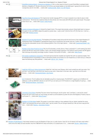 5/2/23, 9:27 AM Advanced View of Projects Raspberry Pi List - Raspberry PI Projects
https://projects-raspberry.com/advanced-view-of-projects-raspberry-pi-list/ 88/182
987. Quick2Wire Analogue Board – Connecting to Raspberry Pi This is a short report on how to connect Quick2Wire’s analogue board
directly to a Raspberry Pi. The key is the pinout for for the six-pin boxed headers on the Q2W board. I ignored the 5V and Int lines,
running lines only for 3.3V, GND,…... Listed under: Interfacing(USB - RS232 - I2c -ISP) Projects
988. Piezo Ring Tones with Raspberry Pi The ringtone text transfer language (RTTTL) is a way to represent music data for play on older
mobile phones. The format was created by Nokia for thier phones, but it also works with GPIO pins and a piezo buzzer. This project
shows how to use…... Listed under: Sound - Audio Projects
989. Hooked on Arduino & Raspberry Pi Infrared Fan Speed Control This project demonstrates using an infrared light beam to measure
the speed of a fan, and PWM to adjust the speed to a preset value. I used a small 12 Vdc fan from a PC CPU heat sink. It will run…...
Listed under: Wireless projects
990. Raspberry Pi Launches New Model B+ The Raspberry Pi Foundation today announced the final revision of the original Raspberry Pi
development board. The Raspberry Pi development board since its introduction has actually sold over 3 million units globally,
indicating the undoubtable success of the hardware platform. One of the major reasons…... Listed under: Development Board - Kits
Projects
991. Raspberry Pi B+ Power Protection Circuit The circuit functionality is mostly obvious. There is polyswitch F1, a self-resetting fuse which
protects the RPI from overcurrent condition. There is the Transient Voltage Suppressor (TVS) diode D5 which protects the RPI against
static discharge and possibly overvoltage condition. However, the function of mosfet…... Listed under: Other Projects
992. DIY диммер: guidebook to components n the recent past we shar the complete set of gerber-files with our expensive readers. That
all interested persons ha possibility to order to themselves printed-circuit boards. As it are inexpensive, as it were ma by us. Today we
taken the following step. We published…... Listed under: How To - DIY - Projects
993. Solder Pen, PCB Circuit, Python Programming Solder Pen I had some color Sharpies, which never worked very well, even when I first
got them. I just tried them, and all but one, would not even write. I threw them in the trash. Later, I got them out of the trash
because…... Listed under: Development Board - Kits Projects
994. IO Pi Introduction: The I2C address bits are selectable using the on-board jumpers. The MCP23017 supports up to 8 different I2C
addresses so with two MCP23017 devices on each IO Pi you can stack up to 4 IO Pi boards on a single Raspberry Pi giving a…... Listed
under: Development Board - Kits Projects
995. Controlling a Servo Motor Assembly The servo motors have three pins, two for power: red(+) and black (-), and one for control.
Because the servo motor draws too much energy, we need to use the batteries to power the servo (the Raspberry Pi doesn't have so
much power. if…... Listed under: Motor Projects
996. Raspberry Pi CD Box Robot English: This project is a work that is taking on many weekends. My son, Gabriel, watched the movie
"Wall-E" and proposed that we built a similar robot. I see this model in Dx.com and get inspired by it. We use some scraps we find
here…... Listed under: Robotics - Automation Projects
997. Raspberry PI Safe Breakout I have always wanted to access the Rapsberry PI Gpio pins in a safer manner. Those are not 5V tolerant, and need a level shifter. I
came across this really nice level translator chip from TXB0108 from Texas Instruments. It is a bidrectional 3.3 to…... Listed under: Security - Safety Projects
 