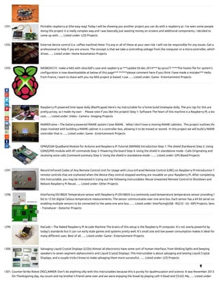 1291. Portable raspberry pi (the easy way) Today I will be showing you another project you can do with a raspberry pi. i've seen some people
doing this project in a really complex way and i was basically just wasting money on screens and additional components, i decided to
come up with…... Listed under: LCD Projects
1292. External device control (i.e. co ee machine) Note: Try any or all of these at your own risk. I will not be responsible for any issues. Get a
professional to help if you are unsure. The concept is that we take a controlling voltage from the computer or a micro-controller, which
drives…... Listed under: Home Automation Projects
1293. NASBOX314 : make a NAS with xbox360’s case and raspberry pi ***update 04.dec.2014*** by syrus77 ****The howto le for system's
con guration is now downloadable at below of this page*** ******please comment here if you think i have made a mistake*** Hello
from France, I want to share with you my NAS project pi based. I use…... Listed under: Game - Entertainment Projects
1294. Raspberry Pi powered time lapse dolly (RasPiLapse) Here's my instructable for a home build timelapse dolly. The pro rigs for this are
pretty pricey, so I made my own Please vote if you like this project! Step 1: Software The heart of this machine is a Raspberry PI, a low
cost…... Listed under: Video - Camera - Imaging Projects
1295. MAMEFrame – The battery-powered MAME system I love MAME .  What I don't love is moving MAME cabinets.  This project outlines the
steps involved with building a MAME cabinet in a controller box, allowing it to be moved or stored.  In this project we will build a MAME
controller that is…... Listed under: Game - Entertainment Projects
1296. GPRS/GSM Quadband Module for Arduino and Raspberry Pi Tutorial (SIM900) Introduction Step 1: The shield (hardware) Step 2: Using
GSM/GPRS module with AT commands Step 3: Powering the board Step 4: Using the shield in standalone mode - Calls Originating and
receiving voice calls Command summary Step 5: Using the shield in standalone mode -…... Listed under: GPS Based Projects
1297. Record Infrared Codes of Any Remote Control Unit for Usage with Linux Infrared Remote Control (LIRC) on Raspberry Pi Introduction T
remote controls that are orphaned when the device they control stopped working are reusable on your Raspberry Pi. After completing
this instructable, you may be interested in trying out the following instructables: Reuse Unwanted Remote Control to Shutdown and
Reboot Raspberry Pi Reuse…... Listed under: Other Projects
1298. Interfacing DS18B20 Temperature sensor with Raspberry Pi DS18B20 is a commonly used temperature temperature sensor providing 9
bit to 12 bit digital Celsius temperature measurements. The sensor communicates over one wire bus. Each sensor has a 64 bit serial cod
enabling multiple sensors to be connected to the same one wire bus.…... Listed under: Interfacing(USB - RS232 - I2c -ISP) Projects, Sens
- Transducer - Detector Projects
1299. NaCade – The Naked Raspberry Pi Arcade Machine The brains of this setup is the Raspberry Pi computer. It's not overly powerful by
today's standards but it can run early style games and systems pretty well. It's small size and low power consumption makes it ideal for
many di erent uses. Best of all…... Listed under: Game - Entertainment Projects
1300. Salvaging Liquid Crystal Displays (LCDs) Almost all electronics have some sort of human interface, from blinking lights and beeping
speakers to seven segment alphanumeric and Liquid Crystal Displays. This Instructable is about salvaging and testing Liquid Crystal
Displays, and a couple tricks I know to make salvaging them more successful.…... Listed under: LCD Projects
1301. Counter-Strike Robot DISCLAIMER: Don't do anything silly with this instructables because this is purely for ejudimucation and science. It was November 2013.
On Thanksgiving day, my cousin and my brother's friend came over and we were enjoying the break by playing Left 4 Dead and CS:GO. My…... Listed under:

 