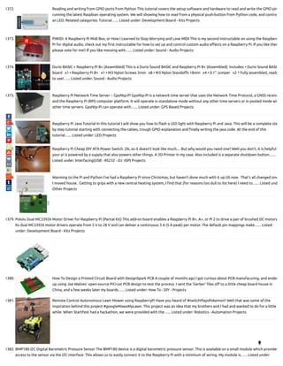 1372. Reading and writing from GPIO ports from Python This tutorial covers the setup software and hardware to read and write the GPIO pin
running the latest Raspbian operating system. We will showing how to read from a physical push-button from Python code, and contro
an LED. Related categories: Tutorial…... Listed under: Development Board - Kits Projects
1373. PiMiDi: A Raspberry Pi Midi Box, or How I Learned to Stop Worrying and Love MIDI This is my second instructable on using the Raspberr
Pi for digital audio, check out my rst instructable for how to set up and control custom audio e ects on a Raspberry Pi. If you like them
please vote for me!! If you like messing with…... Listed under: Sound - Audio Projects
1374. Durio BASIC + Raspberry Pi B+ (Assembled) This is a Durio Sound BASIC and Raspberry Pi B+ (Assembled). Includes: • Durio Sound BASIC
board   x1 • Raspberry Pi B+   x1 • M3 Nylon Screws 5mm   x8 • M3 Nylon Stando s 18mm   x4 • 0.1" Jumper   x2 * Fully assembled, ready
to use!…... Listed under: Sound - Audio Projects
1375. Raspberry Pi Network Time Server ~ GpsNtp-Pi GpsNtp-Pi is a network time server that uses the Network Time Protocol, a GNSS receiv
and the Raspberry Pi (RPi) computer platform. It will operate in standalone mode without any other time servers or in pooled mode wit
other time servers. GpsNtp-Pi can operate with…... Listed under: GPS Based Projects
1376. Raspberry Pi Java Tutorial In this tutorial I will show you how to ash a LED light with Raspberry Pi and Java. This will be a complete ste
by step tutorial starting with connecting the cables, trough GPIO explanation and nally writing the java code. At the end of this
tutorial…... Listed under: LED Projects
1377. Raspberry Pi Cheap DIY ATX-Power Switch. Ok, so it doesn't look like much.... But why would you need one? Well you don't, it is helpful
your pi is powered by a supply that also powers other things. A 3D Printer in my case. Also included is a separate shutdown button…...
Listed under: Interfacing(USB - RS232 - I2c -ISP) Projects
1378. Warming to the Pi and Python I’ve had a Raspberry Pi since Christmas, but haven’t done much with it up till now.  That’s all changed sinc
I moved house.  Getting to grips with a new central heating system, I nd that (for reasons too dull to list here) I need to…... Listed und
Other Projects
1379. Pololu Dual MC33926 Motor Driver for Raspberry Pi (Partial Kit) This add-on board enables a Raspberry Pi B+, A+, or Pi 2 to drive a pair of brushed DC motors
Its dual MC33926 motor drivers operate from 5 V to 28 V and can deliver a continuous 3 A (5 A peak) per motor. The default pin mappings make…... Listed
under: Development Board - Kits Projects
1380. How To Design a Printed Circuit Board with DesignSpark PCB A couple of months ago I got curious about PCB manufacuring, and ended
up using Joe Walnes' open-source PiCrust PCB design to test the process. I sent the 'Gerber' les o to a little cheap board house in
China, and a few weeks later my boards…... Listed under: How To - DIY - Projects
1381. Remote Control Autonomous Lawn Mower using RaspberryPi Have you heard of #twitchPlaysPokemon? Well that was some of the
inspiration behind this project #googleMowsMyLawn. This project was an idea that my brothers and I had and wanted to do for a little
while. When StartFest had a hackathon, we were provided with the…... Listed under: Robotics - Automation Projects
1382. BMP180 I2C Digital Barometric Pressure Sensor The BMP180 device is a digital barometric pressure sensor. This is available on a small module which provides
access to the sensor via the I2C interface. This allows us to easily connect it to the Raspberry Pi with a minimum of wiring. My module is…... Listed under:

 