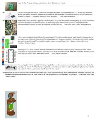 Wiz or the OpenPandora). But they…... Listed under: Game - Entertainment Projects
1393. Control outdoor lights that come on automatically when it gets darks What you’ll need 1.2 k resistor 2.2 k resistor Light dependent
resistor 1 μF capacitor Breadboard and wires You’ve probably all seen those cheap, solar-powered lamps that you can stick into your
garden to try and give it a classy bit of illumination during the night. If…... Listed under: LED Projects
1394. Build a Speed Camera and Tra c Logger with a Raspberry Pi I’ve always been interested in connecting things up to computers that the
were never designed for. I could reminisce about my rst drawing capture arm that used captured the two joint angles with
potentiometers and used them to control the pulse width oscillators that fed…... Listed under: Video - Camera - Imaging Projects
1395. 433MHz Smart Home Controller with Sensor are and a RaspberryPi In this instructable we show how to use a 433 Mhz transmitter to
control your home's RF devices though Sensor are using a RaspberryPi. Components Required : 433Mhz transmitter module Raspberry
(any model) Jumper Wires any RF controlled device active account on sensor are.com Step 1: Setup…... Listed under: Sensor -
Transducer - Detector Projects
1396. Interfacing a 16×2 LCD with Raspberry Pi Hitachi HD44780 based 16x2 character LCD are very cheap and widely available, and is a
essential part for any  projects that displays information. Using the I2C bus on Raspberry Pi ,PCF8574 IC, and Python characters/strings
can be displayed on the LCD. The PCF8574 is an general…... Listed under: LCD Projects
1397. Turn your Raspberry Pi into a portable Wi-Fi streaming radio There are thousands of free radio stations on the internet, and with this
project you can listen to all of them from one tiny little box. So let’s build our streaming radio using a Raspberry Pi, a speaker and a few
odds and ends… What…... Listed under: Radio Projects, Wireless projects
1398. Raspberry Pi DIY Pan Tilt Plans This aims to show the reader how to build a simple Pan tilt mount using readily available stepper motors and other parts. This
device automatically moves the camera to pre set angles and at pre set intervals. Raspberry Pi is a trademark of the Raspberry…... Listed under: Video - Came
- Imaging Projects

 