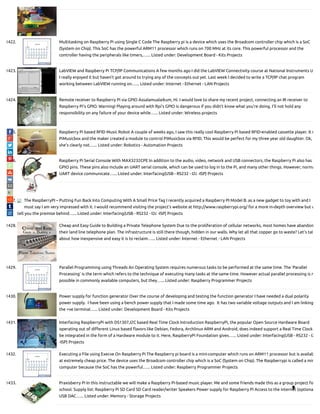 1422. Multitasking on Raspberry Pi using Single C Code The Raspberry pi is a device which uses the Broadcom controller chip which is a SoC
(System on Chip). This SoC has the powerful ARM11 processor which runs on 700 MHz at its core. This powerful processor and the
controller having the peripherals like timers,…... Listed under: Development Board - Kits Projects
1423. LabVIEW and Raspberry Pi TCP/IP Communications A few months ago I did the LabVIEW Connectivity course at National Instruments U
I really enjoyed it but haven’t got around to trying any of the concepts out yet. Last week I decided to write a TCP/IP chat program
working between LabVIEW running on…... Listed under: Internet - Ethernet - LAN Projects
1424. Remote receiver to Raspberry Pi via GPIO Assalamualaikum, Hi. I would love to share my recent project, connecting an IR receiver to
Raspberry Pi's GPIO. Warning! Playing around with Rpi's GPIO is dangerous if you didn't know what you're doing. I'll not hold any
responsibility on any failure of your device while…... Listed under: Wireless projects
1425. Raspberry Pi based RFID Music Robot A couple of weeks ago, I saw this really cool Raspberry Pi based RFID-enabled cassette player. It r
PiMusicbox and the maker created a module to control PiMusicbox via RFID. This would be perfect for my three year old daughter. Ok,
she's clearly not…... Listed under: Robotics - Automation Projects
1426. Raspberry Pi Serial Console With MAX3232CPE In addition to the audio, video, network and USB connectors, the Raspberry Pi also has 2
GPIO pins. These pins also include an UART serial console, which can be used to log in to the Pi, and many other things. However, norma
UART device communicate…... Listed under: Interfacing(USB - RS232 - I2c -ISP) Projects
1427. The RaspberryPI – Putting Fun Back Into Computing With A Small Price Tag I recently acquired a Raspberry PI Model B. as a new gadget to toy with and I
must say I am very impressed with it. I would recommend visiting the project’s website at http://www.raspberrypi.org/ for a more in-depth overview but w
tell you the premise behind…... Listed under: Interfacing(USB - RS232 - I2c -ISP) Projects
1428. Cheap and Easy Guide to Building a Private Telephone System Due to the proliferation of cellular networks, most homes have abandon
their land line telephone plan. The infrastructure is still there though, hidden in our walls. Why let all that copper go to waste? Let's tal
about how inexpensive and easy it is to reclaim…... Listed under: Internet - Ethernet - LAN Projects
1429. Parallel Programming using Threads An Operating System requires numerous tasks to be performed at the same time. The ‘Parallel
Processing’ is the term which refers to the technique of executing many tasks at the same time. However actual parallel processing is n
possible in commonly available computers, but they…... Listed under: Raspberry Programmer Projects
1430. Power supply for function generator Over the course of developing and testing the function generator I have needed a dual polarity
power supply.  I have been using a bench power supply that I made some time ago.  It has two variable voltage outputs and I am linking
the +ve terminal…... Listed under: Development Board - Kits Projects
1431. Interfacing RaspberryPi with DS1307,I2C based Real Time Clock Introduction RaspberryPi, the popular Open Source Hardware Board
operating out of di erent Linux based avors like Debian, Fedora, Archlinux ARM and Android, does indeed support a Real Time Clock
be integrated in the form of a Hardware module to it. Here, RaspberryPi Foundation gives…... Listed under: Interfacing(USB - RS232 - I2
-ISP) Projects
1432. Executing a File using Execve On Raspberry Pi The Raspberry pi board is a mini-computer which runs on ARM11 processor but is availab
at extremely cheap price. The device uses the Broadcom controller chip which is a SoC (System on Chip). The Raspberrypi is called a min
computer because the SoC has the powerful…... Listed under: Raspberry Programmer Projects
1433. Praxisberry Pi In this instructable we will make a Raspberry Pi-based music player. Me and some friends made this as a group project fo
school. Supply list: Raspberry Pi SD Card SD Card reader/writer Speakers Power supply for Raspberry Pi Access to the internet (optiona
USB DAC…... Listed under: Memory - Storage Projects

 