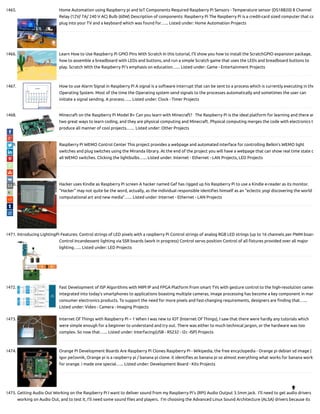 1465. Home Automation using Raspberry pi and IoT Components Required Raspberry Pi Sensors - Temperature sensor (DS18B20) 8 Channel
Relay (12V/ 7A/ 240 V AC) Bulb (60W) Description of components: Raspberry Pi The Raspberry Pi is a credit-card sized computer that ca
plug into your TV and a keyboard which was found for…... Listed under: Home Automation Projects
1466. Learn How to Use Raspberry Pi GPIO Pins With Scratch In this tutorial, I'll show you how to install the ScratchGPIO expansion package,
how to assemble a breadboard with LEDs and buttons, and run a simple Scratch game that uses the LEDs and breadboard buttons to
play. Scratch With the Raspberry Pi's emphasis on education…... Listed under: Game - Entertainment Projects
1467. How to use Alarm Signal in Raspberry Pi A signal is a software interrupt that can be sent to a process which is currently executing in the
Operating System. Most of the time the Operating system send signals to the processes automatically and sometimes the user can
initiate a signal sending. A process…... Listed under: Clock - Timer Projects
1468. Minecraft on the Raspberry Pi Model B+ Can you learn with Minecraft?   The Raspberry Pi is the ideal platform for learning and there ar
two great ways to learn coding, and they are physical computing and Minecraft. Physical computing merges the code with electronics t
produce all manner of cool projects.…... Listed under: Other Projects
1469. Raspberry Pi WEMO Control Center This project provides a webpage and automated interface for controlling Belkin's WEMO light
switches and plug switches using the Miranda library. At the end of the project you will have a webpage that can show real time state o
all WEMO switches. Clicking the lightbulbs…... Listed under: Internet - Ethernet - LAN Projects, LED Projects
1470. Hacker uses Kindle as Raspberry Pi screen A hacker named Gef has rigged up his Raspberry Pi to use a Kindle e-reader as its monitor.
“Hacker” may not quite be the word, actually, as the individual responsible identi es himself as an “eclectic yogi discovering the world o
computational art and new media”…... Listed under: Internet - Ethernet - LAN Projects
1471. Introducing LightingPi Features: Control strings of LED pixels with a raspberry Pi Control strings of analog RGB LED strings (up to 16 channels per PWM board
Control Incandessent lighting via SSR boards (work in progress) Control servo position Control of all xtures provided over all major
lighting…... Listed under: LED Projects
1472. Fast Development of ISP Algorithms with MIPI IP and FPGA Platform From smart TVs with gesture control to the high-resolution camer
integrated into today's smartphones to applications boasting multiple cameras, image processing has become a key component in man
consumer electronics products. To support the need for more pixels and fast-changing requirements, designers are nding that…...
Listed under: Video - Camera - Imaging Projects
1473. Internet Of Things with Raspberry Pi – 1 When I was new to IOT (Internet Of Things), I saw that there were hardly any tutorials which
were simple enough for a beginner to understand and try out. There was either to much technical jargon, or the hardware was too
complex. So now that…... Listed under: Interfacing(USB - RS232 - I2c -ISP) Projects
1474. Orange Pi Development Boards Are Raspberry Pi Clones Raspberry Pi - Wikipedia, the free encyclopedia - Orange pi debian sd image |
igor pečovnik, Orange pi is a raspberry pi / banana pi clone. it identi es as banana pi so almost everything what works for banana works
for orange. i made one special…... Listed under: Development Board - Kits Projects
1475. Getting Audio Out Working on the Raspberry Pi I want to deliver sound from my Raspberry Pi’s (RPi) Audio Output 3.5mm jack.  I’ll need to get audio drivers
working on Audio Out, and to test it, I’ll need some sound les and players.  I’m choosing the Advanced Linux Sound Architecture (ALSA) drivers because its

 