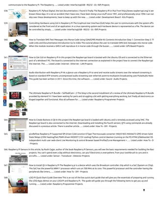 communicate to the Raspberry Pi. The Raspberry…... Listed under: Interfacing(USB - RS232 - I2c -ISP) Projects
558. Raspberry Pi, PyFace Digital, the lost documentation, I found it nally The Raspberry PI or R-pi from http://www.raspberrypi.org/ is wel
known these days. It is not an accident that I have one, I have been doing Linux stu since 1991, and professionally since 1996 I can not
skip over these developments, have to keep up with the new…... Listed under: Development Board - Kits Projects
559. Controlling Hardware using GUI in Raspberry Pi The Graphical User Interface (GUI) helps the user to communicate with the system e o
considered as the front end of an application. In a Linux operating system each hardware device is represented as a le. The device can
be controlled by simply…... Listed under: Interfacing(USB - RS232 - I2c -ISP) Projects
560. How to Translate SMS Text Messages into Morse Code Using GSM/GPRS Mobile Kit Contents Introduction Step 1: Connection Step 2: Th
code Links and Documentation Introduction Go to index This tutorial allows the user to translate SMS text messages into morse code.
When the module receives a SMS it will reproduce it in morse code through the buzzer.…... Listed under: GPS Based Projects
561. How to Get GUI on Raspberry Pi In this project the Raspberrypi board is booted with the Ubuntu OS and is connected to the Ethernet
port of a Windows7 PC. The board is connected to the internet connection as explained in the project how to connect the Raspberrypi
the internet. The…... Listed under: Internet - Ethernet - LAN Projects
562. Audio distribution with Raspberry Pi At a glance use a Raspberry Pi to send and receive audio streams over the network streaming is
based on standard RTP streams uncompressed audio streaming over ethernet point-to-multipoint broadcasting uses PulseAudio Note:
This guide has been written in 2011. Since this time, the software…... Listed under: Sound - Audio Projects
563. The Ultimate Raspberry Pi Bundle – SoftballCam – 2 This blog is the second installment of a review of the Ultimate Raspberry Pi Bundle
provided by element14. I have been waiting for parts and struggling a bit with getting everything working, but nally all electronics are
kluged together and functional. Also all software for…... Listed under: Raspberry Programmer Projects
564. How to Create Buttons in Qt In this project the Raspberrypi board is loaded with Ubuntu and is remotely accessed using VNC. The
Raspberrypi board is also connected to the internet. Downloading and installing the fourth version, QT4 using commands are already
discussed in a previous article. There is another article…... Listed under: How To - DIY - Projects
565. picoRe ow Raspberry Pi Supported SPI driven Cold-Junction K-Type Thermocouple converter: MAX31855 MAX6675 GPIO driven Solid
State Relays (230V heating/fan) PWM driven MOSFET (12V cooling) Python control daemon (running on the Pi) HTML5/Websocket OS
independent multi user web-client Live Monitoring & control Browser based Pro le/Curve Management +…... Listed under: How To - D
- Projects
566. Raspberry Pi Sensors In this article, by Rushi Gajjar, author of the book Raspberry Pi Sensors, you will see the basic requirements needed for building the RasP
projects. You can't spend even a day without electronics, can you? Electronics is everywhere, from your toothbrush to cars and in
aircrafts…... Listed under: Sensor - Transducer - Detector Projects
567. How to Install Qt in Raspberry Pi The Raspberry pi is a device which uses the Broadcom controller chip which is a SoC (System on Chip).
This SoC has the powerful ARM11 processor which runs on 700 MHz at its core. This powerful processor and the controller having the
peripherals like timers,…... Listed under: How To - DIY - Projects
568. LOGI Pi Quick Start Guide Overview This is an out of the box quick start guide that will give you the essentials of preparing and running
the LOGI-Apps demos on your LOGI-Pi and Raspberry Pi.  The guide will guide you through the following items to get you up and
running…... Listed under: Raspberry Programmer Projects

 