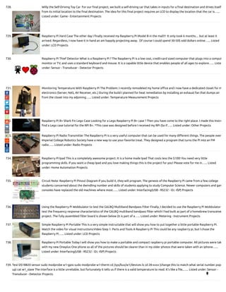 728. Willy the Self-Driving Toy Car  For our nal project, we built a self-driving car that takes in inputs for a nal destination and drives itself
from its initial location to the nal destination. The idea for this nal project requires an LCD to display the location that the car is…...
Listed under: Game - Entertainment Projects
729. Raspberry Pi Hard Case The other day I nally received my Raspberry Pi Model B in the mail!!!  It only took 6 months.... but at least it
arrived. Regardless, I now have it in hand an am happily projecting away.  Of course I could spend 30-50$ odd dollars online…... Listed
under: LCD Projects
730. Raspberry Pi Thief Detector What is a Raspberry Pi ? The Raspberry Pi is a low cost, credit-card sized computer that plugs into a comput
monitor or TV, and uses a standard keyboard and mouse. It is a capable little device that enables people of all ages to explore…... Liste
under: Sensor - Transducer - Detector Projects
731. Monitoring Temperature With Raspberry Pi The Problem: I recently remodeled my home o ce and I now have a dedicated closet for m
electronics (Server, NAS, AV Receiver, etc.) During the build I planned for heat remediation by installing an exhaust fan that dumps air
from the closet into my adjoining…... Listed under: Temperature Measurement Projects
732. Raspberry Pi B+ Shark Fin Lego Case Looking for a Lego Raspberry Pi B+ case ? Then you have come to the right place. I made this Instru
nd a Lego case tutorial for the RPi B+. *This case was designed before I received my RPi (So if…... Listed under: Other Projects
733. Raspberry Pi Radio Transmitter The Raspberry Pi is a very useful computer that can be used for many di erent things. The people over
Imperial College Robotics Society have a new way to use your favorite treat. They designed a program that turns the Pi into an FM
radio…... Listed under: Radio Projects
734. Raspberry Pi Ipad This is a completely awesome project. It is a home made Ipad That costs less the $100! You need very little
programming skills. If you want a cheap Ipad and you love making things this is the project for you! Please vote for me in…... Listed
under: Home Automation Projects
735. Circuit Note: Raspberry Pi Pinout Diagram If you build it, they will program. The genesis of the Raspberry Pi came from a few college
students concerned about the dwindling number and skills of students applying to study Computer Science. Newer computers and gam
consoles have replaced the old machines where most…... Listed under: Interfacing(USB - RS232 - I2c -ISP) Projects
736. Using the Raspberry Pi Wobbulator to test the G6LBQ Multiband Bandpass Filter Finally, I decided to use the Raspberry Pi Wobbulator
test the frequency response characteristics of the G6LBQ multiband bandpass lter which I had built as part of a homebrew transceive
project. The fully assembled lter board is shown below (it is part of a…... Listed under: Metering - Instrument Projects
737. Simple Raspberry Pi Portable This is a very simple instructable that will show you how to put together a little portable Raspberry Pi.
Watch the video for visual instructions:Video Step 1: Parts and Tools A Raspberry Pi This could be any raspberry pi, but I chose the
Raspberry Pi…... Listed under: LCD Projects
738. Raspberry Pi Portable Today I will show you how to make a portable and compact raspberry pi portable computer. All pictures were tak
with my new Oneplus One phone so all of the pictures should be clearer than in my older photos that were taken with an iphone…...
Listed under: Interfacing(USB - RS232 - I2c -ISP) Projects
739. Test DS18B20 sensor sudo modprobe w1-gpio sudo modprobe w1-therm cd /sys/bus/w1/devices ls cd 28-xxxx (change this to match what serial number pops
up) cat w1_slave The interface is a little unreliable, but fortunately it tells us if there is a valid temperature to read. It’s like a le,…... Listed under: Sensor -
Transducer - Detector Projects 
 