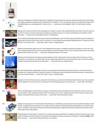 797. BeaconAir On Raspberry Pi / iBeacons BeaconAir is a Raspberry Pi based project that reads the advertising packets coming from iBeaco
and roughly calculates the physical position of BeaconAir by Trilateration.  This is an application that uses my new iBeacon Python libra
that READS iBeacons on your Raspberry Pi.  It does not turn…... Listed under: Interfacing(USB - RS232 - I2c -ISP) Projects, Wireless
projects
798. Raspberry Pi B+ boot from SD Card The new Raspberry Pi model B+ uses Micro SD cards(WOOHOO!!!), wait what if I have SD cards from
my old Pi's I want to use? That is what this instructables was created to help you do. Thanks to the Raspberry Pi foundation and the
community…... Listed under: Interfacing(USB - RS232 - I2c -ISP) Projects
799. Linux-powered quadrocoptor has three cameras A startup called Pleiades is over a third the way to its Kickstarter goal for funding a ha
quadrocopter that starts at $520. Spiri, which runs Ubuntu Linux with Robot Operating System (ROS) extensions on a dual-core Freesca
ARM SoC, is an airborne craft…... Listed under: Video - Camera - Imaging Projects
800. Raspberry PI based Motor Speed Control The main objective of this project is to develop a speed-control system, for a DC motor, that
alters voltages applied to the armature by using a Raspberry Pi board.The speed of the DC motor is directly proportional to the voltage
applied across its terminals. Hence,…... Listed under: Development Board - Kits Projects
801. Raspberry Pi Firewall and Intrusion Detection System Maybe you think "Why should I protect my pivate network? I've got no critical
information on my computer, no sensitive data". Are your emails really public? Don't you have some photos you don't want to upload to
Facebook, because they're private. Do you really don't…... Listed under: Security - Safety Projects
802. 3D camera (with Raspberry Pi) Although 3D camera's are usually said to be really intricate, hence their price, it turned out the basic
principles aren't really that di cult to replicate. Granted it is troublesome to get the quality of professional products, compared to the
cost, this is a neat homebuilt…... Listed under: Video - Camera - Imaging Projects
803. Raspberry Pi: 3x3x3 LED Cube If you do a web search for LED cubes, you will notice that they have been built so many times and anythin
less than 8x8x8 is a bit of a waste of time. Knowing all of this, and basically because I am bored out of…... Listed under: LED Projects
804. PiLarm: Portable Raspberry Pi Room Alarm I’m always on the lookout for those teachable moments. Inspiration struck me when my 5-
year-old asked for help in keeping his little brother from sneaking into his room. I spotted the perfect time to teach him about inputs,
outputs, and programming. Learning is easier when…... Listed under: Home Automation Projects
805. Raspberry Pi supercapacitor micro-UPS seeks funding Nelectra is crowdfunding a supercapacitor based micro-UPS for Raspberry mode
B and B+, enabling brownout protection and “last gasp” shutdown sequences. Bratislava, Slovakia based Nelectra’s rst product was a
generic “Juice4Halt” supercapacitor based micro-UPS (uninterrupted power supply) module aimed at single board computers used in…
Listed under: Solar energy projects
806. Simple Raspberry Pi Input Output. Tricopter This is a simple input output switch/LED for a Raspberry Pi, What this allows is for the user
to tell the raspberry Pi to do a selection of tasks without the Raspberry Pi being connected to a TV/Monitor or Keyboard/Mouse. WHY?
Well I wanted to…... Listed under: Development Board - Kits Projects

 