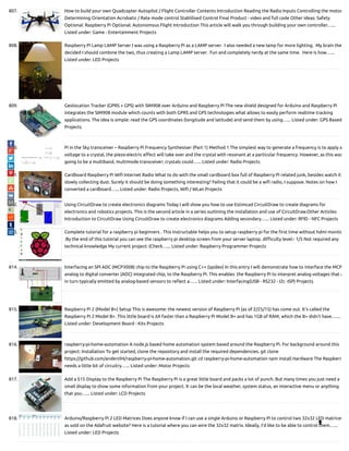 807. How to build your own Quadcopter Autopilot / Flight Controller Contents Introduction Reading the Radio Inputs Controlling the motor
Determining Orientation Acrobatic / Rate mode control Stablilised Control Final Product - video and full code Other ideas: Safety
Optional: Raspberry Pi Optional: Autonomous Flight Introduction This article will walk you through building your own controller…...
Listed under: Game - Entertainment Projects
808. Raspberry Pi Lamp LAMP Server I was using a Raspberry Pi as a LAMP server.  I also needed a new lamp for more lighting.  My brain the
decided I should combine the two, thus creating a Lamp LAMP server.  Fun and completely nerdy at the same time.  Here is how…...
Listed under: LED Projects
809. Geolocation Tracker (GPRS + GPS) with SIM908 over Arduino and Raspberry Pi The new shield designed for Arduino and Raspberry Pi
integrates the SIM908 module which counts with both GPRS and GPS technologies what allows to easily perform realtime tracking
applications. The idea is simple: read the GPS coordinates (longitude and latitude) and send them by using…... Listed under: GPS Based
Projects
810. Pi in the Sky transceiver – Raspberry Pi Frequency Synthesiser (Part 1) Method 1 The simplest way to generate a frequency is to apply a
voltage to a crystal, the piezo-electric e ect will take over and the crystal with resonant at a particular frequency. However, as this was
going to be a multiband, multimode transceiver; crystals could…... Listed under: Radio Projects
811. Cardboard Raspberry Pi Wi Internet Radio What to do with the small cardboard box full of Raspberry Pi related junk, besides watch it
slowly collecting dust. Surely it should be doing something interesting? Failing that it could be a wi radio, I suppose. Notes on how I
converted a cardboard…... Listed under: Radio Projects, Wi / WLan Projects
812. Using CircuitDraw to create electronics diagrams Today I will show you how to use Estimcad CircuitDraw to create diagrams for
electronics and robotics projects. This is the second article in a series outlining the installation and use of CircuitDraw.Other Articles:
Introduction to CircuitDraw Using CircuitDraw to create electronics diagrams Adding secondary…... Listed under: RFID - NFC Projects
813. Complete tutorial for a raspberry pi beginners . This instructable helps you to setup raspberry pi for the rst time without hdmi monito
.By the end of this tutorial you can see the raspberry pi desktop screen from your server laptop. di culty level:- 1/5 Not required any
technical knowledge My current project: (Check…... Listed under: Raspberry Programmer Projects
814. Interfacing an SPI ADC (MCP3008) chip to the Raspberry Pi using C++ (spidev) In this entry I will demonstrate how to interface the MCP
analog to digital converter (ADC) integrated chip, to the Raspberry Pi. This enables  the Raspberry Pi to interpret analog voltages that a
in turn typically emitted by analog-based sensors to re ect a…... Listed under: Interfacing(USB - RS232 - I2c -ISP) Projects
815. Raspberry Pi 2 (Model B+) Setup This is awesome: the newest version of Raspberry Pi (as of 2/25/15) has come out. It's called the
Raspberry Pi 2 Model B+. This little board is 6X faster than a Raspberry Pi Model B+ and has 1GB of RAM, which the B+ didn't have.…...
Listed under: Development Board - Kits Projects
816. raspberry-pi-home-automation A node.js based home automation system based around the Raspberry Pi. For background around this
project: Installation To get started, clone the repository and install the required dependencies. git clone
https://github.com/anders94/raspberry-pi-home-automation.git cd raspberry-pi-home-automation npm install Hardware The Raspberr
needs a little bit of circuitry…... Listed under: Motor Projects
817. Add a $15 Display to the Raspberry Pi The Raspberry Pi is a great little board and packs a lot of punch. But many times you just need a
small display to show some information from your project. It can be the local weather, system status, an interactive menu or anything
that you…... Listed under: LCD Projects
818. Arduino/Raspberry Pi 2 LED Matrices Does anyone know if I can use a single Arduino or Raspberry Pi to control two 32x32 LED matrices
as sold on the Adafruit website? Here is a tutorial where you can wire the 32x32 matrix. Ideally, I'd like to be able to control them…...
Listed under: LED Projects

 