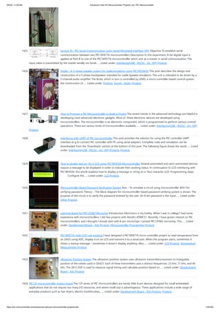 1425. Lecture 45 : PIC Serial Communication using Serial Peripheral Interface (SPI) Objective To establish serial
communication between two PIC16F877A microcontrollers Description In this experiment, 8-bit digital input is
applied at Port-B to one of the PIC16F877A microcontroller which acts as a master in serial communication. The
input value is transmitted by the master serially via Serial…... Listed under: Interfacing(USB - RS232 - I2c -ISP) Projects
1426. Treslie – A 3-phase speaker system for Leslie emulation using PIC18F26K20 This post describes the design and
construction of a 3-phase loudspeaker intended for Leslie Speaker emulation. The unit is intended to be driven by a
3-channel audio amplifier The Brute, which in turn is controlled by LEMS, a micro-controller based control system,
the construction of…... Listed under: Projects, Sound - Audio Projects
1427. How to Program a PIC Microcontroller to Build a Project The recent trends in the advanced technology are helpful in
developing most advanced electronic gadgets. Most of these electronic devices are developed using
microcontrollers. The microcontroller is an electronic component, which is programmed to perform various control
operations. There are various kinds of microcontrollers available,…... Listed under: Interfacing(USB - RS232 - I2c -ISP)
Projects
1428. Interfacing with UART of PIC microcontroller This post provides the solution for using the PIC controller UART
interface (e-g to connect PIC controller with PC using serial adapter). Complete code and simulation can be
downloaded from the 'Downloads' section at the bottom of this post. The following figure shows the result…... Listed
under: Interfacing(USB - RS232 - I2c -ISP) Projects, Projects
1429. How to display text on 16×2 LCD using PIC18F4550 Microcontroller Several automated and semi-automated devices
require a message to be displayed in order to indicate their working status. In continuation to LCD interfacing with
PIC18F4550, this article explains how to display a message or string on a 16x2 character LCD. Programming steps:
· Configure the…... Listed under: LCD Projects
1430. Microcontroller Based Password Verification System Aim: - To simulate a circuit using microcontroller 8051 for
verifying password. Theory: - The block diagram for microcontroller based password verifying system is shown. The
purpose of the circuit is to verify the password entered by the user. An 8-bit password is the input…... Listed under:
Other Projects
1431. Learning Board for PIC12F683 Microchip Introduction Electronics is my hobby. When I was in college I had some
experience with microcontrollers; I did few projects with Atmel's AT89C51. Recently, I have grown interest on PIC
microcontrollers, and I thought I should start with 8-pin microchips. I picked PIC12F683 microchip. This…... Listed
under: Development Board - Kits Projects, Microcontroller Programmer Projects
1432. PIC16F877A (with LCD) not working I have designed a PIC18F877A micro controller project to read temperature from
an LM35 using ADC, display it on an LCD and transmit it to a serial port. When the program starts, sometimes it
shows a startup message - sometimes it doesn't display anything. Also,…... Listed under: LCD Projects, Temperature
Measurement Projects
1433. Ultrasonic Position System The ultrasonic position system uses ultrasonic transmitters/receivers to triangulate
position of the robots used in GE423. Each of three transmitters uses a distinct frequencies: 23 kHz, 31 kHz, and 40
kHz. The 2812 DSP is used to measure signal timing and calculate position based on…... Listed under: Development
Board - Kits Projects
1434. PIC12F microcontroller project board The 12F series of PIC microcontrollers are handy little 8-pin devices designed for small embedded
applications that do not require too many I/O resources, and where small size is advantageous. These applications include a wide range of
everyday products such as hair dryers, electric toothbrushes,…... Listed under: Development Board - Kits Projects, Projects
5/6/24, 11:09 AM Advanced View Pic Microcontroller Projects List | PIC Microcontroller
https://pic-microcontroller.com/advanced-view-pic-microcontroller-projects-list/ 125/204
 
