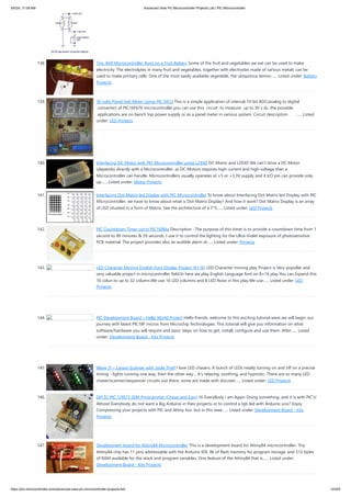 138. Tiny AVR Microcontroller Runs on a Fruit Battery Some of the fruit and vegetables we eat can be used to make
electricity. The electrolytes in many fruit and vegetables, together with electrodes made of various metals can be
used to make primary cells. One of the most easily available vegetable, the ubiquitous lemon…... Listed under: Battery
Projects
139. 30 volts Panel Volt Meter Using PIC MCU This is a simple application of internal 10-bit ADC(analog to digital
converter) of PIC16F676 microcontroller.you can use this circuit to measure up to 30 v dc. the possible
applications are on bench top power supply or as a panel meter in various system. Circuit description …... Listed
under: LED Projects
140. Interfacing DC Motor with PIC Microcontroller using L293D DC Motor and L293D We can’t drive a DC Motor
(depends) directly with a Microcontroller, as DC Motors requires high current and high voltage than a
Microcontroller can handle. Microcontrollers usually operates at +5 or +3.3V supply and it I/O pin can provide only
up…... Listed under: Motor Projects
141. Interfacing Dot Matrix led Display with PIC Microcontroller To know about Interfacing Dot Matrix led Display with PIC
Microcontroller, we have to know about what is Dot Matrix Display? And how it work? Dot Matrix Display is an array
of LED situated in a form of Matrix. See the architecture of a 7*5…... Listed under: LED Projects
142. PIC Countdown Timer using PIC16f84a Description : The purpose of this timer is to provide a countdown time from 1
second to 99 minutes & 59 seconds. I use it to control the lighting for the Ultra-Violet exposure of photosensitive
PCB material. The project provides also an audible alarm at…... Listed under: Projects
143. LED Character Moving English Font Display Project (8×16) LED Character moving play Project is Very popullar and
very valuable project in microcontroller field.In here we play English Language font on 8×16 play.You can Expand this
16 colun to up to 32 column.We use 16 LED columns and 8 LED Rows in this play.We use…... Listed under: LED
Projects
144. PIC Development Board – Hello World Project Hello friends, welcome to this exciting tutorial were we will begin our
journey with latest PIC18F micros from Microchip Technologies. This tutorial will give you information on what
software/hardware you will require and basic steps on how to get, install, configure and use them. After…... Listed
under: Development Board - Kits Projects
145. Wave JT – Larson Scanner with Joule Thief I love LED chasers. A bunch of LEDs neatly turning on and off on a precise
timing - lights running one way, then the other way… It's relaxing, soothing, and hypnotic. There are so many LED
chaser/scanner/sequencer circuits out there, some are made with discreet…... Listed under: LED Projects
146. DIY $1 PIC 12f675 JDM Programmer (Cheap and Easy) Hi EveryBody i am Again Doing something. and it is with PIC's!
Almost Everybody do not want a Big Arduino in their projects or to control a rgb led with Arduino uno? Enjoy
Compressing your projects with PIC and Attiny too. but in this wwe…... Listed under: Development Board - Kits
Projects
147. Development board for Attiny84 Microcontroller This is a development board for Attiny84 microcontroller. Tha
Attiny84 chip has 11 pins addressable with the Arduino IDE, 8k of flash memory for program storage, and 512 bytes
of RAM available for the stack and program variables. One feature of the Attiny84 that is…... Listed under:
Development Board - Kits Projects
5/6/24, 11:09 AM Advanced View Pic Microcontroller Projects List | PIC Microcontroller
https://pic-microcontroller.com/advanced-view-pic-microcontroller-projects-list/ 13/204
 