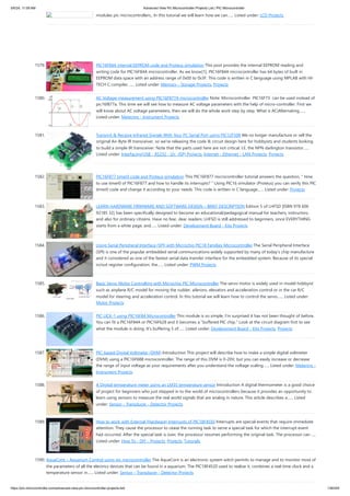 modules pic microcontrollers., In this tutorial we will learn how we can…... Listed under: LCD Projects
1579. PIC16F84A internal EEPROM code and Proteus simulation This post provides the internal EEPROM reading and
writing code for PIC16F84A microcontroller. As we know[1], PIC16F84A microcontroller has 64 bytes of built in
EEPROM data space with an address range of 0x00 to 0x3F. This code is written in C language using MPLAB with HI-
TECH C compiler.…... Listed under: Memory - Storage Projects, Projects
1580. AC Voltage measurement using PIC16F877A microcontroller Note: Microcontroller PIC16F73 can be used instead of
pic16f877a. This time we will see how to measure AC voltage parameters with the help of micro-controller. First we
will know about AC voltage parameters, then we will do the whole work step by step. What is AC(Alternating…...
Listed under: Metering - Instrument Projects
1581. Transmit & Receive Infrared Signals With Your PC Serial Port using PIC12F508 We no longer manufacture or sell the
original Air-Byte IR transceiver, so we're releasing the code & circuit design here for hobbyists and students looking
to build a simple IR transceiver. Note that the parts used here are not critical. I.E. the NPN darlington transistor…...
Listed under: Interfacing(USB - RS232 - I2c -ISP) Projects, Internet - Ethernet - LAN Projects, Projects
1582. PIC16F877 timer0 code and Proteus simulation This PIC16F877 microcontroller tutorial answers the question, " How
to use timer0 of PIC16F877 and how to handle its interrupts? " Using PIC16 simulator (Proteus) you can verify this PIC
timer0 code and change it according to your needs. This code is written in C language…... Listed under: Projects
1583. LEARN HARDWARE FIRMWARE AND SOFTWARE DESIGN – BRIEF DESCRIPTION Edition 5 of LHFSD [ISBN 978 606
92185 32] has been specifically designed to become an educational/pedagogical manual for teachers, instructors,
and also for ordinary citizens. Have no fear, dear readers: LHFSD is still addressed to beginners, since EVERYTHING
starts from a white page, and…... Listed under: Development Board - Kits Projects
1584. Using Serial Peripheral Interface (SPI) with Microchip PIC18 Families Microcontroller The Serial Peripheral Interface
(SPI) is one of the popular embedded serial communications widely supported by many of today’s chip manufacture
and it considered as one of the fastest serial data transfer interface for the embedded system. Because of its special
in/out register configuration, the…... Listed under: PWM Projects
1585. Basic Servo Motor Controlling with Microchip PIC Microcontroller The servo motor is widely used in model hobbyist
such as airplane R/C model for moving the rudder, ailerons, elevators and acceleration control or in the car R/C
model for steering and acceleration control. In this tutorial we will learn how to control the servo…... Listed under:
Motor Projects
1586. PIC LICK-1 using PIC16F84 Microcontroller This module is so simple, I'm surprised it has not been thought of before.
You can fit a PIC16F84A or PIC16F628 and it becomes a "buffered PIC chip." Look at the circuit diagram first to see
what the module is doing. It's buffering 5 of…... Listed under: Development Board - Kits Projects, Projects
1587. PIC-based Digital Voltmeter (DVM) Introduction This project will describe how to make a simple digital voltmeter
(DVM) using a PIC16F688 microcontroller. The range of this DVM is 0-20V, but you can easily increase or decrease
the range of input voltage as your requirements after you understand the voltage scaling…... Listed under: Metering -
Instrument Projects
1588. A Digital temperature meter using an LM35 temperature sensor Introduction A digital thermometer is a good choice
of project for beginners who just stepped in to the world of microcontrollers because it provides an opportunity to
learn using sensors to measure the real world signals that are analog in nature. This article describes a…... Listed
under: Sensor - Transducer - Detector Projects
1589. How to work with External (Hardware) Interrupts of PIC18F4550 Interrupts are special events that require immediate
attention. They cause the processor to cease the running task to serve a special task for which the interrupt event
had occurred. After the special task is over, the processor resumes performing the original task. The processor can…...
Listed under: How To - DIY - Projects, Projects, Tutorials
1590. AquaCont – Aquarium Control using pic microcontroller The AquaCont is an electronic system witch permits to manage and to monitor most of
the parameters of all the electrics devices that can be found in a aquarium. The PIC18F4520 used to realize it, combines a real time clock and a
temperature sensor in…... Listed under: Sensor - Transducer - Detector Projects
5/6/24, 11:09 AM Advanced View Pic Microcontroller Projects List | PIC Microcontroller
https://pic-microcontroller.com/advanced-view-pic-microcontroller-projects-list/ 139/204
 