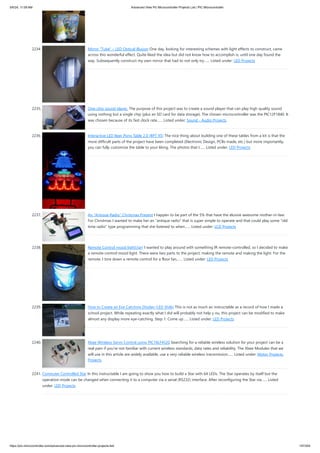 2234. Mirror “Tube” – LED Optical illusion One day, looking for interesting schemes with light effects to construct, came
across this wonderful effect. Quite liked the idea but did not know how to accomplish is, until one day found the
way. Subsequently construct my own mirror that had to not only try…... Listed under: LED Projects
2235. One-chip sound player. The purpose of this project was to create a sound player that can play high quality sound
using nothing but a single chip (plus an SD card for data storage). The chosen microcontroller was the PIC12F1840. It
was chosen because of its fast clock rate…... Listed under: Sound - Audio Projects
2236. Interactive LED Beer Pong Table 2.0 (BPT X5) The nice thing about building one of these tables from a kit is that the
more difficult parts of the project have been completed (Electronic Design, PCBs made, etc.) but more importantly,
you can fully customize the table to your liking. The photos that I…... Listed under: LED Projects
2237. An “Antique Radio” Christmas Present I happen to be part of the 5% that have the elusive awesome mother-in-law.
For Christmas I wanted to make her an antique radio that is super simple to operate and that could play some old
time radio type programming that she listened to when…... Listed under: LCD Projects
2238. Remote Control mood light[/jar] I wanted to play around with something IR remote-controlled, so I decided to make
a remote-control mood light. There were two parts to the project: making the remote and making the light. For the
remote, I tore down a remote control for a floor fan,…... Listed under: LED Projects
2239. How to Create an Eye Catching Display (LED Style) This is not as much an instructable as a record of how I made a
school project. While repeating exactly what I did will probably not help y ou, this project can be modified to make
almost any display more eye-catching. Step 1: Come up…... Listed under: LED Projects
2240. Xbee Wireless Servo Control using PIC18LF4520 Searching for a reliable wireless solution for your project can be a
real pain if you're not familiar with current wireless standards, data rates and reliability. The Xbee Modules that we
will use in this article are widely available, use a very reliable wireless transmission…... Listed under: Motor Projects,
Projects
2241. Computer Controlled Star In this instructable I am going to show you how to build a Star with 64 LEDs. The Star operates by itself but the
operation mode can be changed when connecting it to a computer via a serial (RS232) interface. After reconfiguring the Star via…... Listed
under: LED Projects
5/6/24, 11:09 AM Advanced View Pic Microcontroller Projects List | PIC Microcontroller
https://pic-microcontroller.com/advanced-view-pic-microcontroller-projects-list/ 197/204
 