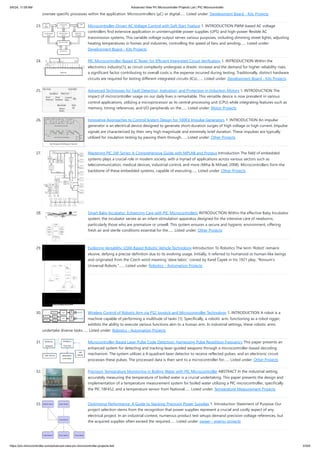 oversee specific processes within the application. Microcontrollers (μC) or digital…... Listed under: Development Board - Kits Projects
23. Microcontroller-Driven AC Voltage Control with Soft Start Feature 1. INTRODUCTION PWM-based AC voltage
controllers find extensive application in uninterruptible power supplies (UPS) and high-power flexible AC
transmission systems. This variable voltage output serves various purposes, including dimming street lights, adjusting
heating temperatures in homes and industries, controlling the speed of fans and winding…... Listed under:
Development Board - Kits Projects
24. PIC Microcontroller-Based IC Tester for Efficient Integrated Circuit Verification 1. INTRODUCTION Within the
electronics industry[1], as circuit complexity undergoes a drastic increase and the demand for higher reliability rises,
a significant factor contributing to overall costs is the expense incurred during testing. Traditionally, distinct hardware
circuits are required for testing different integrated circuits (ICs).…... Listed under: Development Board - Kits Projects
25. Advanced Techniques for Fault Detection, Indication, and Protection in Induction Motors 1. INTRODUCTION The
impact of microcontroller usage on our daily lives is remarkable. This versatile device is now prevalent in various
control applications, utilizing a microprocessor as its central processing unit (CPU) while integrating features such as
memory, timing references, and I/O peripherals on the…... Listed under: Motor Projects
26. Innovative Approaches to Control System Design for 100KV Impulse Generators 1. INTRODUCTION An impulse
generator is an electrical device designed to generate short-duration surges of high voltage or high current. Impulse
signals are characterized by their very high magnitude and extremely brief duration. These impulses are typically
utilized for insulation testing by passing them through…... Listed under: Other Projects
27. Mastering PIC 24F Series: A Comprehensive Guide with MPLAB and Proteus Introduction The field of embedded
systems plays a crucial role in modern society, with a myriad of applications across various sectors such as
telecommunication, medical devices, industrial control, and more (Miha & Mihael, 2008). Microcontrollers form the
backbone of these embedded systems, capable of executing…... Listed under: Other Projects
28. Smart Baby Incubator: Enhancing Care with PIC Microcontrollers INTRODUCTION Within the effective Baby Incubator
system, the incubator serves as an infant-stimulation apparatus designed for the intensive care of newborns,
particularly those who are premature or unwell. This system ensures a secure and hygienic environment, offering
fresh air and sterile conditions essential for the…... Listed under: Other Projects
29. Exploring Versatility: GSM-Based Robotic Vehicle Technology Introduction To Robotics The term 'Robot' remains
elusive, defying a precise definition due to its evolving usage. Initially, it referred to humanoid or human-like beings
and originated from the Czech word meaning 'slave labor,' coined by Karel Čapek in his 1921 play, "Rossum's
Universal Robots."…... Listed under: Robotics - Automation Projects
30. Wireless Control of Robotic Arm via PS2 Joystick and Microcontroller Technology 1. INTRODUCTION A robot is a
machine capable of performing a multitude of tasks [1]. Specifically, a robotic arm, functioning as a robot rigger,
exhibits the ability to execute various functions akin to a human arm. In industrial settings, these robotic arms
undertake diverse tasks…... Listed under: Robotics - Automation Projects
31. Microcontroller-Based Laser Pulse Code Detection: Harnessing Pulse Repetition Frequency This paper presents an
enhanced system for detecting and tracking laser-guided weapons through a microcontroller-based decoding
mechanism. The system utilizes a 4-quadrant laser detector to receive reflected pulses, and an electronic circuit
processes these pulses. The processed data is then sent to a microcontroller for…... Listed under: Other Projects
32. Precision Temperature Monitoring in Boiling Water with PIC Microcontroller ABSTRACT In the industrial setting,
accurately measuring the temperature of boiled water is a crucial undertaking. This paper presents the design and
implementation of a temperature measurement system for boiled water utilizing a PIC microcontroller, specifically
the PIC 18F452, and a temperature sensor from National…... Listed under: Temperature Measurement Projects
33. Optimizing Performance: A Guide to Stacking Precision Power Supplies 1. Introduction Statement of Purpose Our
project selection stems from the recognition that power supplies represent a crucial and costly aspect of any
electrical project. In an industrial context, numerous product test setups demand precision voltage references, but
the acquired supplies often exceed the required…... Listed under: power - energy projects
5/6/24, 11:09 AM Advanced View Pic Microcontroller Projects List | PIC Microcontroller
https://pic-microcontroller.com/advanced-view-pic-microcontroller-projects-list/ 3/204
 