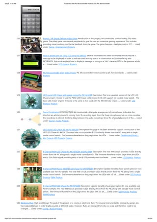 526. Project – VR Sword Defense Video Game Introduction In this project, we constructed a virtual reality (VR) video
game. The video game uses several peripherals to give the user an immersive gaming experience. This includes
providing visual, auditory, and tactile feedback from the game. The game features a headpiece with a TFT…... Listed
under: Game - Entertainment Projects
527. How to display text on 16×2 LCD using PIC18F4550 Several automated and semi-automated devices require a
message to be displayed in order to indicate their working status. In continuation to LCD interfacing with
PIC18F4550, this article explains how to display a message or string on a 16x2 character LCD. In the previous article,
a…... Listed under: LCD Projects, Projects
528. PIC Microcontroller timer Video Project PIC Microcontroller timer/counter by Dr. Tom Lombardo ... Listed under:
Projects
529. UFO round LED Chaser with speed control for PIC16F628A Description This is an updated version of the UFO LED
Chaser project, revised to use the PWM LED Chaser code version 3.0.0 with support for variable chase speed. The
basic LED chaser 'engine' firmware is the same as that used with the 481/483 LED chaser…... Listed under: LED
Projects, Projects
530. Sound Localization INTRODUCTION We constructed a triangular arrangement of microphones to localize the
direction an arbitrary sound is coming from. By recording input from the three microphones, we can cross-correlate
the recordings to identify the time delay between the audio recordings. Since the physical placement of the…... Listed
under: Sound - Audio Projects
531. UFO round LED Chaser Kit for PIC16F628A Description This page is has been written to support construction of the
UFO LED Chaser Kit #432K. This neat little circuit provides 8 LEDs directly driven from the PIC along with a single
mode control switch. The firmware elsewhere on this page drives the LEDs…... Listed under: Development Board -
Kits Projects, LED Projects, Projects
532. 8 Channel PWM LED Chaser for PIC16F628A and PIC16F88 Description This neat little circuit provides 8 LEDs directly
driven from the PIC along with a single mode control switch. The firmware elsewhere on this page drives the LEDs
with a 5 bit PWM signal providing each of the 8 LED channels with four levels…... Listed under: LED Projects, Projects
533. 8 Channel PWM Power MOSFET LED Chaser for PIC16F628A Description Update: Variable chase speed option kit now
available (see here for details) This neat little circuit provides 8 LEDs directly driven from the PIC along with a single
mode control switch. The firmware elsewhere on this page drives the LEDs with a 5 bit…... Listed under: LED Projects,
Projects, PWM Projects
534. 8 Channel PWM LED Chaser for PIC16F628A Description Update: Variable chase speed option kit now available (see
here for details) This neat little circuit provides 8 LEDs directly driven from the PIC along with a single mode control
switch. The firmware elsewhere on this page drives the LEDs with a 5 bit…... Listed under: LED Projects, Projects,
PWM Projects
535. Electronic Flute High-level Design The goal of this project is to create an electronic flute. The musical instruments like keyboards, guitars, etc.
have adjustable keys in order to play sounds at different scales. However, flutes are designed for only one scale and therefore need to be
changed…... Listed under: Sound - Audio Projects
5/6/24, 11:09 AM Advanced View Pic Microcontroller Projects List | PIC Microcontroller
https://pic-microcontroller.com/advanced-view-pic-microcontroller-projects-list/ 48/204
 