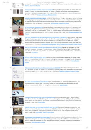 construct the microcontroller interface circuitry. Our investigation will focus on incorporating safety…... Listed under:
Robotics - Automation Projects
58. Prototyping with Microcontrollers, Sensors, and Materials Prototyping Prototyping involves the creation of an initial
model of a product to conduct testing. Whether the product is intended for consumers, government entities, or
businesses, it typically starts as a prototype, which may not include all the components or functionalities present in
the final…... Listed under: Sensor - Transducer - Detector Projects
59. HOW TO PROGRAM A MICROCONTROLLER INTRODUCTION: In the ever-changing contemporary society, technology
is not only progressing rapidly but also becoming increasingly prevalent in our day-to-day existence. The emergence
of "intelligent" items is significantly transforming the way we design almost every conceivable product. From shoes
integrated with chips that sync with…... Listed under: Microcontroller Programmer Projects
60. IoT Microcontroller Development Kit Our team developed an affordable microcontroller, which is open source and
designed specifically for Internet of Things applications. Things used in this project Hardware components Texas
Instruments LAUNCHXL-CC2650 SimpleLink CC2650 BLE Zigbee 6LoWPAN LaunchPad Texas Instruments BOOSTXL-
CC2650MA SimpleLink BLE BoosterPack OSH Park Custom fabricated PCB…... Listed under: Development Board - Kits
Projects
61. LOW-COST I.MX 8M MINI SBC WITH ADVANCED VIDEO AND GRAPHICS CAPABILITIES The MYS-8MMX Single Board
Computer has a compact design with only 95mm by 65mm form factor. It is powered by NXP’s first embedded
multicore applications processor i.MX 8M Mini which features up to 1.8GHz quad-core ARM Cortex-A53 plus
400MHz Cortex-M4 processor, combining advanced 14LPC FinFET process technology to provide more speed and
improved power…... Listed under: Electronics News and Updates, Game - Entertainment Projects, GPS Based Projects
62. Build this microcontroller controlled rainbow flying disc – and then throw it! Hello all and welcome to this super
simple and inexpensive instructable. If you like throwing frisbees AND you like flashing lights AND you like night
time - then this instructable is for you! Have you ever waved a light or torch around and found that it 'draws' lines…...
Listed under: LED Projects
63. BATTERY CHARACTERIZER using PIC18F252 Introduction This circuit is a battery characterizer that applies a fixed
load to a charged NiCad or NiMH cell and measures milliamp-hour capacity as it discharges. There is no single load
that can be applied to a battery to measure milliamp-hours. It depends on the…... Listed under: Battery Projects,
Projects
64. Determine capacitance by measuring the charging time using PIC16F688 When TEST botton is pressed, RA3 pin is set
to "1". R2 and R3 are divide the voltage to 1/2 Vra3 which is connected to RA2 pin to be a Vref for comparator. The C
undertest is charging and the timer is start. When the…... Listed under: Metering - Instrument Projects, Projects
65. PIC 12F675 Programmable 12V Battery Monitor Being an active outdoor guy, I have a few different types of 12V
lights and a variety of battery types. - For flying RC planes and quadcopters at night, we use sealed lead acid
batteries to power our club tables. - For fishing, I have…... Listed under: Battery Projects
66. Integrated Solar ChargeController, Inverter, PowerBank, Lamp Microcontroller based Solar PV System's charge
controller, inverter, PowerBank & LED lamp with menu-based navigation system on LCD display. Story About this
Project I have a few solar panels, 12 Volt batteries, transformers and few more stuff laying around for a while crying
out aloud…... Listed under: Other Projects
67. RGB LED PWM Driver for High Power 350mA LEDs using PIC12F629 Description This project combines a PIC and
three constant current 'buck' converters to produce an RGB LED controller that will operate with the the high power
350mA LEDs using PWM to control the LED brightness. By driving the red, green and blue LEDs with varying
pulse…... Listed under: LED Projects, Projects, PWM Projects
68. Voice Activated Power Sockets (Home Automation) Yet another voice controlled home automation system! As shown
in the picture, the system can control any electrical appliance, by turning ON or OFF, that is connected into the
electrical socket. The system does this using bespoke voice commands. The system uses a micro-controller board…...
Listed under: Home Automation Projects
5/6/24, 11:09 AM Advanced View Pic Microcontroller Projects List | PIC Microcontroller
https://pic-microcontroller.com/advanced-view-pic-microcontroller-projects-list/ 6/204
 