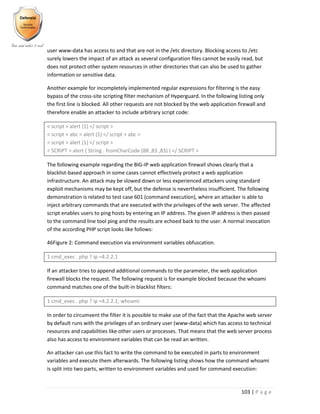 103 | P a g e
user www-data has access to and that are not in the /etc directory. Blocking access to /etc
surely lowers the impact of an attack as several configuration files cannot be easily read, but
does not protect other system resources in other directories that can also be used to gather
information or sensitive data.
Another example for incompletely implemented regular expressions for filtering is the easy
bypass of the cross-site scripting filter mechanism of Hyperguard. In the following listing only
the first line is blocked. All other requests are not blocked by the web application firewall and
therefore enable an attacker to include arbitrary script code:
< script > alert (1) </ script >
< script + abc > alert (1) </ script + abc >
< script > alert (1) </ script >
< SCRIPT > alert ( String . fromCharCode (88 ,83 ,83) ) </ SCRIPT >
The following example regarding the BIG-IP web application firewall shows clearly that a
blacklist-based approach in some cases cannot effectively protect a web application
infrastructure. An attack may be slowed down or less experienced attackers using standard
exploit mechanisms may be kept off, but the defense is nevertheless insufficient. The following
demonstration is related to test case 601 (command execution), where an attacker is able to
inject arbitrary commands that are executed with the privileges of the web server. The affected
script enables users to ping hosts by entering an IP address. The given IP address is then passed
to the command line tool ping and the results are echoed back to the user. A normal invocation
of the according PHP script looks like follows:
46Figure 2: Command execution via environment variables obfuscation.
1 cmd_exec . php ? ip =4.2.2.1
If an attacker tries to append additional commands to the parameter, the web application
firewall blocks the request. The following request is for example blocked because the whoami
command matches one of the built-in blacklist filters:
1 cmd_exec . php ? ip =4.2.2.1; whoami
In order to circumvent the filter it is possible to make use of the fact that the Apache web server
by default runs with the privileges of an ordinary user (www-data) which has access to technical
resources and capabilities like other users or processes. That means that the web server process
also has access to environment variables that can be read an written.
An attacker can use this fact to write the command to be executed in parts to environment
variables and execute them afterwards. The following listing shows how the command whoami
is split into two parts, written to environment variables and used for command execution:
 