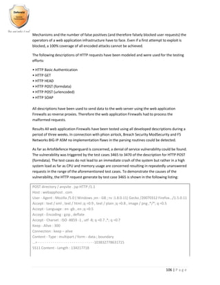 106 | P a g e
Mechanisms and the number of false positives (and therefore falsely blocked user requests) the
operators of a web application infrastructure have to face. Even if a first attempt to exploit is
blocked, a 100% coverage of all encoded attacks cannot be achieved.
The following descriptions of HTTP requests have been modeled and were used for the testing
efforts:
• HTTP Basic Authentication
• HTTP GET
• HTTP HEAD
• HTTP POST (formdata)
• HTTP POST (urlencoded)
• HTTP SOAP
All descriptions have been used to send data to the web server using the web application
Firewalls as reverse proxies. Therefore the web application Firewalls had to process the
malformed requests.
Results All web application Firewalls have been tested using all developed descriptions during a
period of three weeks. In connection with phion airlock, Breach Security ModSecurity and F5
Networks BIG-IP ASM no implementation flaws in the parsing routines could be detected.
As far as Artofdefence Hyperguard is concerned, a denial of service vulnerability could be found.
The vulnerability was triggered by the test cases 3465 to 3470 of the description for HTTP POST
(formdata). The test cases do not lead to an immediate crash of the system but rather in a high
system load as far as CPU and memory usage are concerned resulting in repeatedly unanswered
requests in the range of the aforementioned test cases. To demonstrate the causes of the
vulnerability, the HTTP request generate by test case 3465 is shown in the following listing:
POST directory / anysite . jsp HTTP /1.1
Host : webapphost . com
User - Agent : Mozilla /5.0 ( Windows ;en - GB ; rv :1.8.0.11) Gecko /20070312 Firefox.../1.5.0.11
Accept : text / xml , text / html ;q =0.9 , text / plain ;q =0.8 , image / png ,*/*; q =0.5
Accept - Language : en -gb , en ;q =0.5
Accept - Encoding : gzip , deflate
Accept - Charset : ISO -8859 -1 , utf -8; q =0.7 ,*; q =0.7
Keep - Alive : 300
Connection : keep – alive
Content - Type : multipart / form - data ; boundary
...= - - - - - - - - - - - - - - - - - - - - - - - - - - -103832778631715
5511 Content - Length : 134217718
 