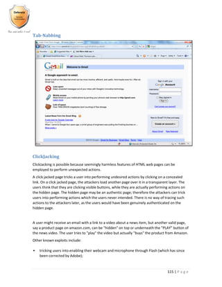 115 | P a g e
Tab-Nabbing
ClickJacking
ClickJacking is possible because seemingly harmless features of HTML web pages can be
employed to perform unexpected actions.
A click jacked page tricks a user into performing undesired actions by clicking on a concealed
link. On a click jacked page, the attackers load another page over it in a transparent layer. The
users think that they are clicking visible buttons, while they are actually performing actions on
the hidden page. The hidden page may be an authentic page; therefore the attackers can trick
users into performing actions which the users never intended. There is no way of tracing such
actions to the attackers later, as the users would have been genuinely authenticated on the
hidden page.
A user might receive an email with a link to a video about a news item, but another valid page,
say a product page on amazon.com, can be "hidden" on top or underneath the "PLAY" button of
the news video. The user tries to "play" the video but actually "buys" the product from Amazon.
Other known exploits include:
 tricking users into enabling their webcam and microphone through Flash (which has since
been corrected by Adobe);
 
