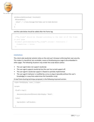 118 | P a g e
window.onbeforeunload = function() {
if(framekiller) {
return "..."; // any message that helps user to make decision
}
};
and the code below should be added after the frame tag:
//"my_frame" should be changed according to the real id of the frame
in your page
document.getElementById("my_frame").onload = function() {
framekiller = false;
};
Limitations
This client-side JavaScript solution relies on the end-user's browser enforcing their own security.
This makes it a beneficial, but unreliable, means of disallowing your page to be embedded in
other pages. The following situations may render the script above useless:
 The user agent does not support JavaScript.
 The user agent supports JavaScript but the user has turned support off.
 The user agent's JavaScript support is flawed or partially implemented.
 The user agent's behavior is modified by a virus or plug-in (possibly without the user's
knowledge) in a way that undermines the framekiller script.
A new frame-busting technique proposed, is the following improved version:
<style> html{display : none ; } </style>
<script>
if( self == top ) {
document.documentElement.style.display = 'block' ;
} else {
top.location = self.location ;
}
 