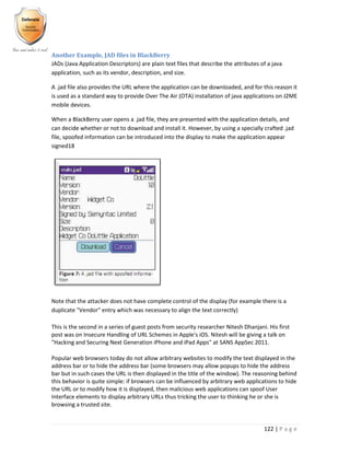 122 | P a g e
Another Example, JAD files in BlackBerry
JADs (Java Application Descriptors) are plain text files that describe the attributes of a java
application, such as its vendor, description, and size.
A .jad file also provides the URL where the application can be downloaded, and for this reason it
is used as a standard way to provide Over The Air (OTA) installation of java applications on J2ME
mobile devices.
When a BlackBerry user opens a .jad file, they are presented with the application details, and
can decide whether or not to download and install it. However, by using a specially crafted .jad
file, spoofed information can be introduced into the display to make the application appear
signed18
Note that the attacker does not have complete control of the display (for example there is a
duplicate "Vendor" entry which was necessary to align the text correctly)
This is the second in a series of guest posts from security researcher Nitesh Dhanjani. His first
post was on Insecure Handling of URL Schemes in Apple's iOS. Nitesh will be giving a talk on
"Hacking and Securing Next Generation iPhone and iPad Apps" at SANS AppSec 2011.
Popular web browsers today do not allow arbitrary websites to modify the text displayed in the
address bar or to hide the address bar (some browsers may allow popups to hide the address
bar but in such cases the URL is then displayed in the title of the window). The reasoning behind
this behavior is quite simple: if browsers can be influenced by arbitrary web applications to hide
the URL or to modify how it is displayed, then malicious web applications can spoof User
Interface elements to display arbitrary URLs thus tricking the user to thinking he or she is
browsing a trusted site.
 