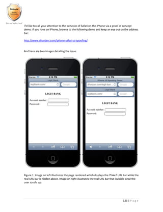 123 | P a g e
I?d like to call your attention to the behavior of Safari on the iPhone via a proof of concept
demo. If you have an iPhone, browse to the following demo and keep an eye out on the address
bar:
http://www.dhanjani.com/iphone-safari-ui-spoofing/
And here are two images detailing the issue:
Figure 1: Image on left illustrates the page rendered which displays the ?fake? URL bar while the
real URL bar is hidden above. Image on right illustrates the real URL bar that isvisible once the
user scrolls up.
 