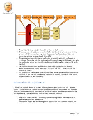 130 | P a g e
 The protocol (http or https) is allowed in and out by the firewall.
 The server and path parts are parsed by the front-end web server. Any vulnerabilities
present in URL interpretation (e.g. Unicode, double-decode) can be exploited by
tampering with the server and path of the URL.
 The application is executed by the application server with which it is configured or
registered. Tampering with this part may result in exploiting vulnerabilities present with
the application server. (e.g. compiling and executing arbitrary files using the JSP servlet
handler)
 Parameters supplied to the application, if not properly validated, may result in
vulnerabilities specific to that application. (e.g. inserting pipe "|" characters to the
open() call in Perl)
 If a parameter is used as a part of an SQL database query, poorly validated parameters
may lead to SQL injection attacks. (e.g. execution of arbitrary commands using stored
procedures such as "xp_cmdshell")
Flowchart for a one-way web hack
Consider the example where an attacker finds a vulnerable web application, and is able to
exploit it using techniques such as the ones mentioned previously. The attacker has achieved
arbitrary command execution, but due to the restrictive firewall, is unable to proceed further
into the network. To make an attack effective, two things are essential:
1. Interactive terminal access - for running commands to pilfer the attacked server or
penetrate further into the network.
2. File transfer access - for transferring attack tools such as port scanners, rootkits, etc.
 