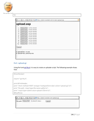 146 | P a g e
%>
Perl - upload.cgi
Using Perl and cgi-lib.pl, it is easy to create an uploader script. The following example shows
how:
#!/usr/bin/perl
require "cgi-lib.pl";
print &PrintHeader;
print "<form method='POST' enctype='multipart/form-data' action='upload.cgi'>n";
print "File path: <input type=file name=upfile>n";
print "<input type=submit value=upload></form>n";
&ReadParse;
 