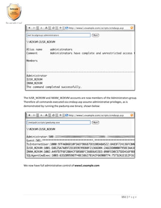 151 | P a g e
The IUSR_W2KVM and IWAM_W2KVM accounts are now members of the Administrators group.
Therefore all commands executed via cmdasp.asp assume administrative privileges, as is
demonstrated by running the pwdump.exe binary, shown below:
We now have full administrative control of www1.example.com
 