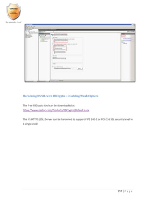 157 | P a g e
Hardening IIS SSL with IISCrypto – Disabling Weak Ciphers
The free IISCrypto tool can be downloaded at:
https://www.nartac.com/Products/IISCrypto/Default.aspx
The IIS HTTPS (SSL) Server can be hardened to support FIPS 140-2 or PCI-DSS SSL security level in
1 single click!
 