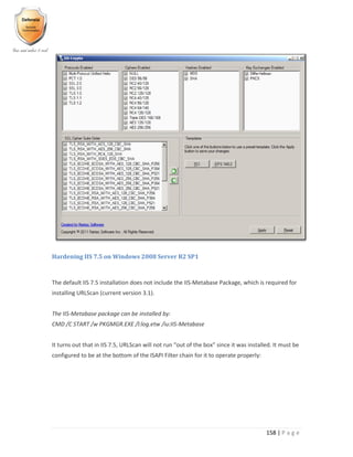 158 | P a g e
Hardening IIS 7.5 on Windows 2008 Server R2 SP1
The default IIS 7.5 installation does not include the IIS-Metabase Package, which is required for
installing URLScan (current version 3.1).
The IIS-Metabase package can be installed by:
CMD /C START /w PKGMGR.EXE /l:log.etw /iu:IIS-Metabase
It turns out that in IIS 7.5, URLScan will not run “out of the box” since it was installed. It must be
configured to be at the bottom of the ISAPI Filter chain for it to operate properly:
 