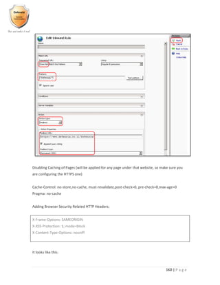 160 | P a g e
Disabling Caching of Pages (will be applied for any page under that website, so make sure you
are configuring the HTTPS one)
Cache-Control: no-store,no-cache, must-revalidate,post-check=0, pre-check=0,max-age=0
Pragma: no-cache
Adding Browser Security Related HTTP Headers:
X-Frame-Options: SAMEORIGIN
X-XSS-Protection: 1; mode=block
X-Content-Type-Options: nosniff
It looks like this:
 