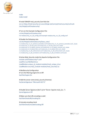 165 | P a g e
make
make install
# Install OWASP mod_security Core Rule Set
svn co https://mod-security.svn.sourceforge.net/svnroot/mod-security/crs/trunk
/etc/httpd/conf/modsecurity/
# Turn on the Example Configuration File:
cd /etc/httpd/conf/modsecurity/
mv modsecurity_crs_10_config.conf.example modsecurity_crs_10_config.conf
# Disable the following rules
cd /etc/httpd/conf/modsecurity/base_rules/
mv modsecurity_crs_21_protocol_anomalies.conf modsecurity_crs_21_protocol_anomalies.conf_.disable
mv modsecurity_crs_30_http_policy.conf modsecurity_crs_30_http_policy.conf_.disable
mv modsecurity_crs_41_phpids_converter.conf modsecurity_crs_41_phpids_converter.conf_.disable
mv modsecurity_crs_41_phpids_filters.conf modsecurity_crs_41_phpids_filters.conf_.disable
mv modsecurity_crs_49_enforcement.conf modsecurity_crs_49_enforcement.conf_.disable
mv modsecurity_crs_60_correlation.conf modsecurity_crs_60_correlation.conf.disable
# Active Mod_Security inside the Apache Configuration File:
Include conf/modsecurity/*.conf
LoadFile /usr/lib/libxml2.so
LoadModule unique_id_module modules/mod_unique_id.so
LoadModule security2_module modules/mod_security2.so
# ModSecurity Configuration
# Turn the filtering engine On or Off
SecFilterEngine On
# Add the server name (mod_security directive)
SecServerSignature "Microsoft-IIS/7.5"
# Disable Server Signature (don’t print “Server: Apache mod_xxx…”)
ServerSignature Off
# Make sure that URL encoding is valid
SecFilterCheckURLEncoding On
# Unicode encoding check
SecFilterCheckUnicodeEncoding Off
 