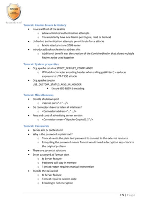 172 | P a g e
Tomcat: Realms Issues & History
 Issues with all of the realms
o Allow unlimited authentication attampts
o You could only have one Realm per Engine, Host or Context
 Unlimited authentication attempts permit brute force attacks
o Made attacks in June 2008 easier
 Introduced LockoutRealm to address this
o Additional benefit was the creation of the CombinedRealm that allows multiple
Realms to be used together
Tomcat: System properties
 Org.apache.catalina.STRICT_SERVLET_COMPLIANCE
o Will add a character encoding header when calling getWriter() – reduces
exposure to UTF-7 XSS attacks
 Org.apache.coyote
USE_CUSTOM_STATUS_MSG_IN_HEADER
 Ensure ISO-8859-1 encoding
Tomcat: Miscellaneous
 Disable shutdown port
o <Server port=”-1” …/>
 Do connectors have to listen all intefaces?
o <Connector address=”…” …/>
 Pros and cons of advertising server version
o <Connector server=”Apache-Coyote/1.1” />
Tomcat: Passwords
 Server.xml or context.xml
 Why is the password in plain text?
o Tomcat needs the plain text password to connect to the external resource
o Encrypting the password means Tomcat would need a decryption key – back to
the original problem
 There are potential solutions
 Enter password at Tomcat start
o tc Server feature
o Password will stay in memory
o Tomcat restart requires manual intervention
 Encode the password
o tc Server feature
o Tomcat requires custom code
o Encoding is not encryption
 