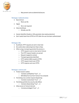 173 | P a g e
o May prevent some accidental disclosures
Webapps: Authentication:
 Basic & Form
o Must use SSL
 Digest
o SSL is not required
 Client-Certificate
o Already uses SSL
 Session Identifier (Cookie or URL parameter also needs protection)
 Don’t switch back from HTTPS to HTTP after the user has been authenticated
Webapps: SSL:
 By default, HTTP requests are sent in clear text
 Be careful when redirecting from http to https
 When using a transport guarantee the process is:
o HTTP request is sent inc lear text to Tomcat
o The HTTP request headers are parsed
o Request mapped to context
o Transport guarantee identified
o HTTP redirect (302) issued to HTTPS
o HTTP request resent over HTTPS
o HTTP response sent over HTTPS
Webapps: context.xml
 Protect session cookies
o <Context useHttpOnly=”true” …/>
o Will default to true from Tomcat 7.0.x onwards
 Permitting cross-context request dispatching
o <Context crossContext=”true” …/>
 Permitting symlinks has security side-effects
o <Context allowLinking=”true” …/>
 Allow access to Tomcat internals
o <Context privileged=”true” …/>
 
