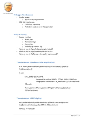174 | P a g e
Webapps: Miscellaneous
 Invoker servlet
o Bypasses security constaints
 XSS, SQL Injection etc.
o Don’t trust user input
o Protection needs to be in the application
Policy & Process
 Review your logs
o Access logs
o Application logs
o Tomcat logs
o System (e.g. firewall) logs
 What do you do if you find an attempted attack?
 What do you do if you find an successful attack?
 What do you do if a Tomcat vulnerability is announced?
Tomcat Session ID default name modification:
# In: /home/dominodf/home/dominodf/DigitalFuel-Tomcat/DigitalFuel-
7.0/bin/catalina.sh
# Add:
JAVA_OPTS="$JAVA_OPTS
-Dorg.apache.catalina.SESSION_COOKIE_NAME=SESSIONID
-Dorg.apache.catalina.SESSION_PARAMETER_NAME=sessionid"
# Execute:
/home/dominodf/home/dominodf/DigitalFuel-Tomcat/DigitalFuel-
7.0/bin/catalina.sh
Tomcat session HTTPOnly flag:
#In: /home/dominodf/home/dominodf/DigitalFuel-Tomcat/DigitalFuel-
7.0/Domino_Live/webapps/jserf/META-INF/context.xml
#Change at File Header
 