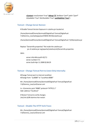 175 | P a g e
<Context crossContext="true" debug="0" docBase="jserf" path="/jserf"
reloadable="true" distributable="true" useHttpOnly="true">
Tomcat – Change Server Banner:
# Disable Tomcat Version Exposure in catalina.jar located at:
/home/dominodf/home/dominodf/DigitalFuel-Tomcat/DigitalFuel-
7.0/Domino_Live/webapps/jserf/WEB-INF/lib/catalina.jar
/home/dominodf/home/dominodf/DigitalFuel-Tomcat/DigitalFuel-7.0/lib/catalina.jar
Replace “ServerInfo.properties” file inside the catalina.jar:
jar uf catalina.jar org/apache/catalina/util/ServerInfo.properties
With:
server.info=Microsoft-IIS/7.5
server.number=7.5
server.built=Apr 11 2008 02:08:29
Tomcat – Change Tomcat Port to Listen Only Internally:
#Change Tomcat port to internal LocalHost
#Change from: “ip:8080” to “LocalHost:8080”
#In: /home/dominodf/home/dominodf/DigitalFuel-Tomcat/DigitalFuel-
7.0/Domino_Live/conf/server.xml
In: <Connector port="8080" protocol="HTTP/1.1"
Add: address="localhost"
# Restart Tomcat to verify changes:
/etc/init.d/dft-domino-live restart
Tomcat – Disable The HTTP Verb Trace:
#In: /home/dominodf/home/dominodf/DigitalFuel-Tomcat/DigitalFuel-
7.0/Domino_Live/conf/server.xml
 