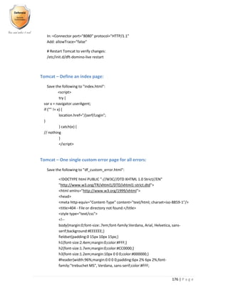 176 | P a g e
In: <Connector port="8080" protocol="HTTP/1.1"
Add: allowTrace="false"
# Restart Tomcat to verify changes:
/etc/init.d/dft-domino-live restart
Tomcat – Define an index page:
Save the following to "index.html":
<script>
try {
var x = navigator.userAgent;
if ("" != x) {
location.href="/jserf/Login";
}
} catch(e) {
// nothing
}
</script>
Tomcat – One single custom error page for all errors:
Save the following to "df_custom_error.html":
<!DOCTYPE html PUBLIC "-//W3C//DTD XHTML 1.0 Strict//EN"
"http://www.w3.org/TR/xhtml1/DTD/xhtml1-strict.dtd">
<html xmlns="http://www.w3.org/1999/xhtml">
<head>
<meta http-equiv="Content-Type" content="text/html; charset=iso-8859-1"/>
<title>404 - File or directory not found.</title>
<style type="text/css">
<!--
body{margin:0;font-size:.7em;font-family:Verdana, Arial, Helvetica, sans-
serif;background:#EEEEEE;}
fieldset{padding:0 15px 10px 15px;}
h1{font-size:2.4em;margin:0;color:#FFF;}
h2{font-size:1.7em;margin:0;color:#CC0000;}
h3{font-size:1.2em;margin:10px 0 0 0;color:#000000;}
#header{width:96%;margin:0 0 0 0;padding:6px 2% 6px 2%;font-
family:"trebuchet MS", Verdana, sans-serif;color:#FFF;
 