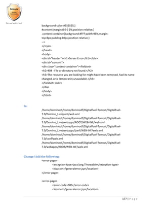 177 | P a g e
background-color:#555555;}
#content{margin:0 0 0 2%;position:relative;}
.content-container{background:#FFF;width:96%;margin-
top:8px;padding:10px;position:relative;}
-->
</style>
</head>
<body>
<div id="header"><h1>Server Error</h1></div>
<div id="content">
<div class="content-container"><fieldset>
<h2>404 - File or directory not found.</h2>
<h3>The resource you are looking for might have been removed, had its name
changed, or is temporarily unavailable.</h3>
</fieldset></div>
</div>
</body>
</html>
In:
/home/dominodf/home/dominodf/DigitalFuel-Tomcat/DigitalFuel-
7.0/Domino_Live/conf/web.xml
/home/dominodf/home/dominodf/DigitalFuel-Tomcat/DigitalFuel-
7.0/Domino_Live/webapps/ROOT/WEB-INF/web.xml
/home/dominodf/home/dominodf/DigitalFuel-Tomcat/DigitalFuel-
7.0/Domino_Live/webapps/jserf/WEB-INF/web.xml
/home/dominodf/home/dominodf/DigitalFuel-Tomcat/DigitalFuel-
7.0/conf/web.xml
/home/dominodf/home/dominodf/DigitalFuel-Tomcat/DigitalFuel-
7.0/webapps/ROOT/WEB-INF/web.xml
Change/Add the following:
<error-page>
<exception-type>java.lang.Throwable</exception-type>
<location>/generalerror.jsp</location>
</error-page>
<error-page>
<error-code>500</error-code>
<location>/generalerror.jsp</location>
 