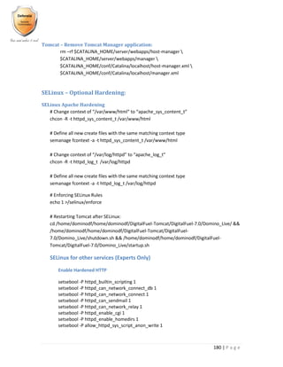 180 | P a g e
Tomcat – Remove Tomcat Manager application:
rm –rf $CATALINA_HOME/server/webapps/host-manager 
$CATALINA_HOME/server/webapps/manager 
$CATALINA_HOME/conf/Catalina/localhost/host-manager.xml 
$CATALINA_HOME/conf/Catalina/localhost/manager.xml
SELinux – Optional Hardening:
SELinux Apache Hardening
# Change context of “/var/www/html” to “apache_sys_content_t”
chcon -R -t httpd_sys_content_t /var/www/html
# Define all new create files with the same matching context type
semanage fcontext -a -t httpd_sys_content_t /var/www/html
# Change context of “/var/log/httpd” to “apache_log_t”
chcon -R -t httpd_log_t /var/log/httpd
# Define all new create files with the same matching context type
semanage fcontext -a -t httpd_log_t /var/log/httpd
# Enforcing SELinux Rules
echo 1 >/selinux/enforce
# Restarting Tomcat after SELinux:
cd /home/dominodf/home/dominodf/DigitalFuel-Tomcat/DigitalFuel-7.0/Domino_Live/ &&
/home/dominodf/home/dominodf/DigitalFuel-Tomcat/DigitalFuel-
7.0/Domino_Live/shutdown.sh && /home/dominodf/home/dominodf/DigitalFuel-
Tomcat/DigitalFuel-7.0/Domino_Live/startup.sh
SELinux for other services (Experts Only)
Enable Hardened HTTP
setsebool -P httpd_builtin_scripting 1
setsebool -P httpd_can_network_connect_db 1
setsebool -P httpd_can_network_connect 1
setsebool -P httpd_can_sendmail 1
setsebool -P httpd_can_network_relay 1
setsebool -P httpd_enable_cgi 1
setsebool -P httpd_enable_homedirs 1
setsebool -P allow_httpd_sys_script_anon_write 1
 