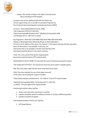 182 | P a g e
● bytes: The number of bytes in the object returned to the
client, excluding all HTTP headers.
A request may contain additional data like the referer and
the user agent string. Let us consider an example of log entry (in
the Combined Log Format [Apache Combined Log Format, 2007]):
127.0.0.1 - frank [10/Oct/2007:13:55:36 -0700]
"GET /index.html HTTP/1.0" 200 2326
"http://www.example.com/links.html" "Mozilla/4.0 (compatible; MSIE
7.0; Windows NT 5.1; .NET CLR 1.1.4322)"
Key fingerprint = AF19 FA27 2F94 998D FDB5 DE3D F8B5 06E4 A169 4E46
Attacks on Web Applications Detecting Attacks on Web Applications
127.0.0.1: the IP address of the client: The "hyphen" in the output indicates that the requested
piece of information is not available. In this case, the
information that is not available is the RFC 1413 identity of the
client determined by identd on the client’s machine.
Frank: This is the userid of the person requesting the
document as determined by HTTP authentication.
[10/Oct/2007:13:55:36 -0700]: The time that the server finished processing the request.
"GET /index.html HTTP/1.0": The request line from the client is given in double quotes.
200: This is the status code that the server sends back to the client.
2326: This entry indicates the size of the object returned
to the client, not including the response headers.
"http://www.example.com/links.html": The "Referer" (sic) HTTP request header.
"Mozilla/4.0 (compatible; MSIE 7.0; Windows NT 5.1; .NET CLR
1.1.4322)": The User-Agent HTTP request header.
Interesting Anecdotes about log files:
1. Server must have write-only access to Log files
2. Log files should be saved on a different machine or at least a different partition
3. Log files should be encrypted
Interesting Anomalies to find in your log files:
1. GET Based Attacks:
 