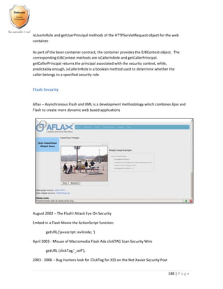 188 | P a g e
isUserInRole and getUserPrincipal methods of the HTTPServletRequest object for the web
container.
As part of the bean-container contract, the container provides the EJBContext object. The
corresponding EJBContext methods are isCallerInRole and getCallerPrincipal.
getCallerPrincipal returns the principal associated with the security context, while,
predictably enough, isCallerInRole is a boolean method used to determine whether the
caller belongs to a specified security role
Flash Security
Aflax – Asynchronous Flash and XML is a development methodology which combines Ajax and
Flash to create more dynamic web based applications
August 2002 – The Flash! Attack Eye On Security
Embed in a Flash Movie the ActionScript function:
getURL('javascript: evilcode; ')
April 2003 - Misuse of Macromedia Flash Ads clickTAG Scan Security Wire
getURL (clickTag,'_self');
2003 - 2006 – Bug Hunters look for ClickTag for XSS on the Net Xavier Security Post
 