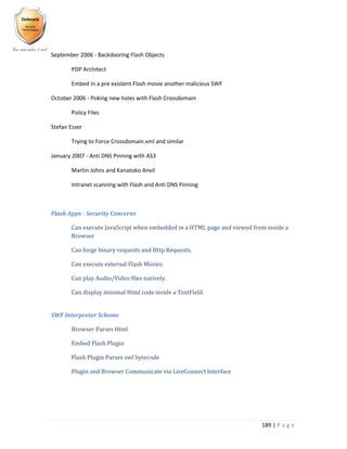 189 | P a g e
September 2006 - Backdooring Flash Objects
PDP Architect
Embed in a pre existent Flash movie another malicious SWF
October 2006 - Poking new holes with Flash Crossdomain
Policy Files
Stefan Esser
Trying to Force Crossdomain.xml and similar
January 2007 - Anti DNS Pinning with AS3
Martin Johns and Kanatoko Anvil
Intranet scanning with Flash and Anti DNS Pinning
Flash Apps - Security Concerns
Can execute JavaScript when embedded in a HTML page and viewed from inside a
Browser
Can forge binary requests and Http Requests.
Can execute external Flash Movies
Can play Audio/Video files natively.
Can display minimal Html code inside a TextField
SWF Interpreter Scheme
Browser Parses Html
Embed Flash Plugin
Flash Plugin Parses swf bytecode
Plugin and Browser Communicate via LiveConnect Interface
 
